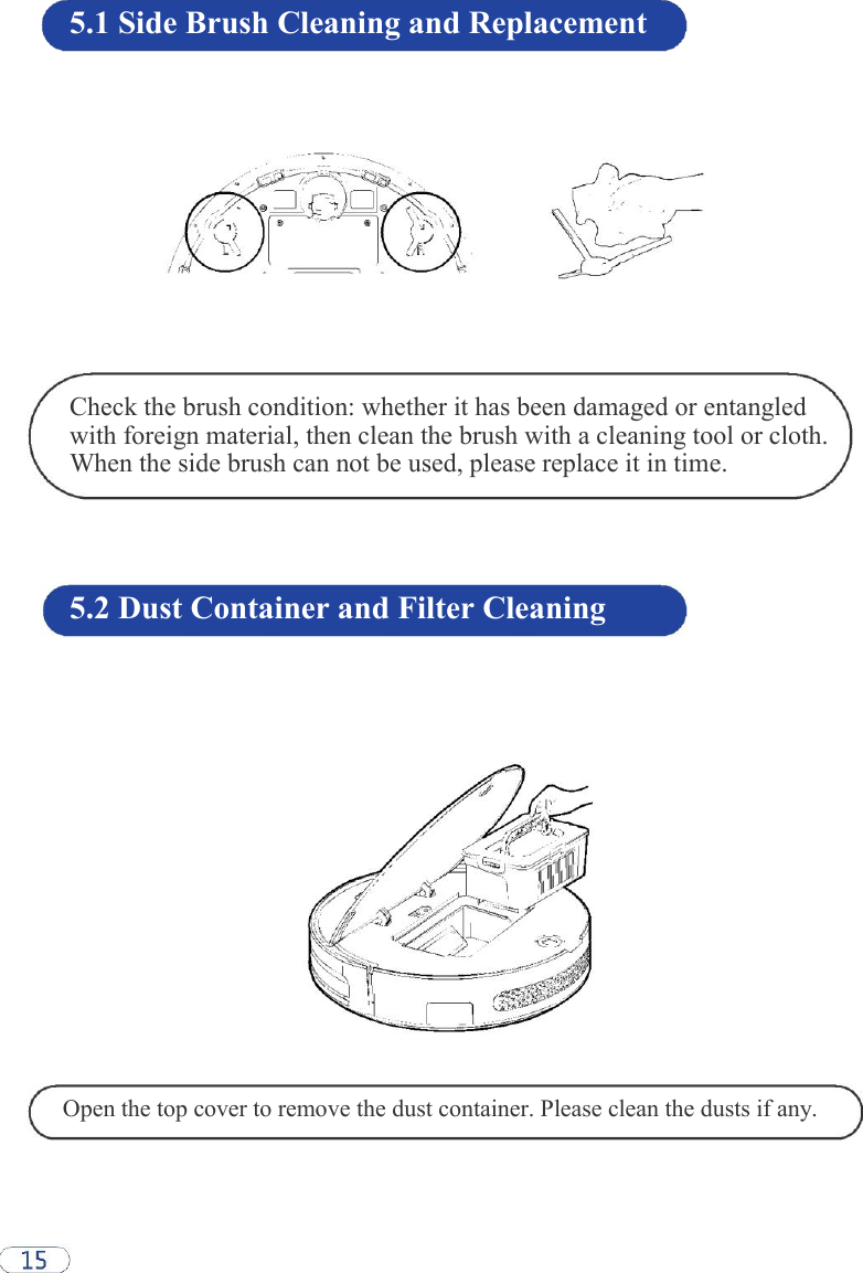 5.1 Side Brush Cleaning and Replacement                Check the brush condition: whether it has been damaged or entangled with foreign material, then clean the brush with a cleaning tool or cloth. When the side brush can not be used, please replace it in time.     5.2 Dust Container and Filter Cleaning                     Open the top cover to remove the dust container. Please clean the dusts if any.  