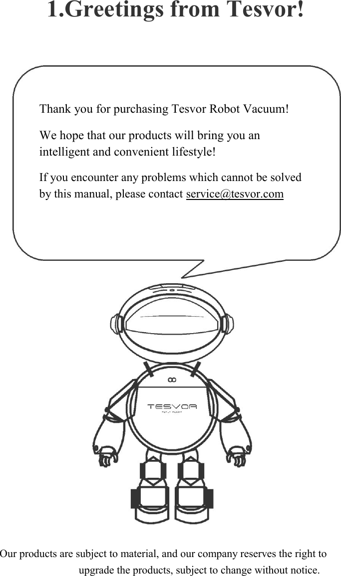 1.Greetings from Tesvor!        Thank you for purchasing Tesvor Robot Vacuum!  We hope that our products will bring you an intelligent and convenient lifestyle!  If you encounter any problems which cannot be solved by this manual, please contact service@tesvor.com                                  Our products are subject to material, and our company reserves the right to upgrade the products, subject to change without notice. 