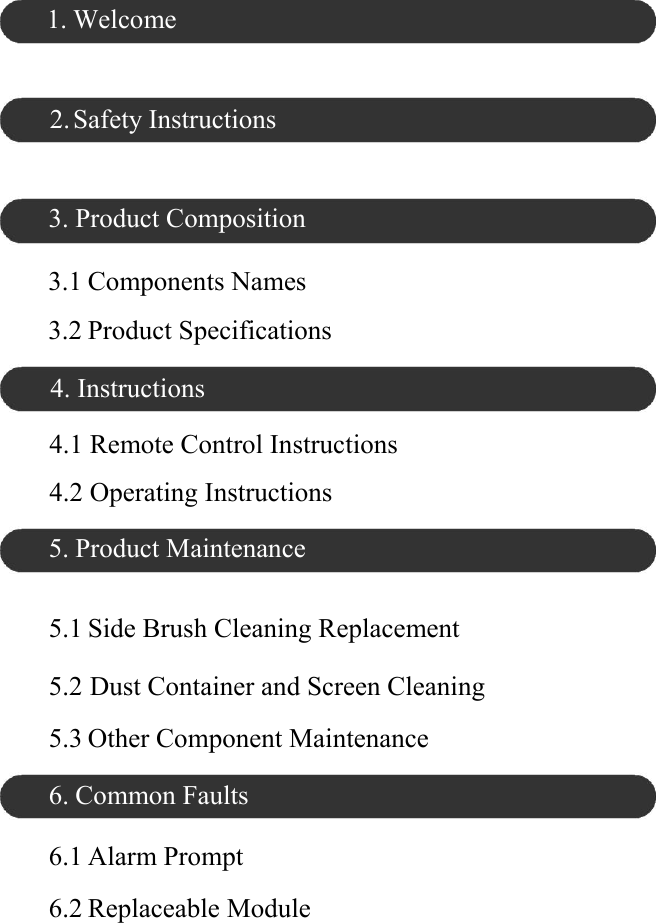 1. Welcome    2. Safety Instructions    3. Product Composition  3.1 Components Names  3.2 Product Specifications  4. Instructions  4.1 Remote Control Instructions  4.2 Operating Instructions  5. Product Maintenance   5.1 Side Brush Cleaning Replacement  5.2 Dust Container and Screen Cleaning  5.3 Other Component Maintenance  6. Common Faults  6.1 Alarm Prompt  6.2 Replaceable Module 