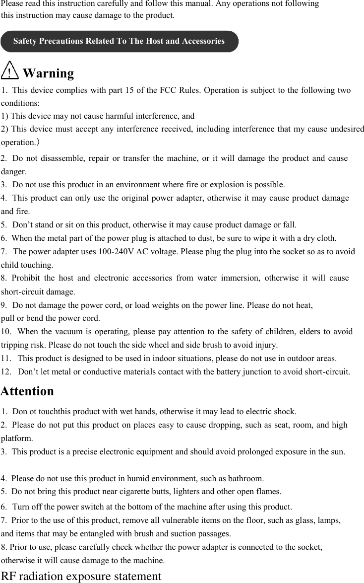 Please read this instruction carefully and follow this manual. Any operations not following this instruction may cause damage to the product.  Safety Precautions Related To The Host and Accessories  ! Warning  1. This device complies with part 15 of the FCC Rules. Operation is subject to the following two conditions:  1) This device may not cause harmful interference, and  2) This device must accept any interference received, including interference that my cause undesired operation.）  2. Do not  disassemble, repair  or transfer  the machine,  or it  will  damage  the product  and cause danger. 3. Do not use this product in an environment where fire or explosion is possible.  4. This product can only use the original power adapter, otherwise it may cause product damage and fire. 5. Don’t stand or sit on this product, otherwise it may cause product damage or fall.  6. When the metal part of the power plug is attached to dust, be sure to wipe it with a dry cloth.  7. The power adapter uses 100-240V AC voltage. Please plug the plug into the socket so as to avoid child touching. 8. Prohibit  the  host  and  electronic  accessories  from  water  immersion,  otherwise  it  will  cause short-circuit damage. 9. Do not damage the power cord, or load weights on the power line. Please do not heat,  pull or bend the power cord.  10. When the  vacuum is  operating, please pay attention to the safety of children, elders  to avoid tripping risk. Please do not touch the side wheel and side brush to avoid injury. 11. This product is designed to be used in indoor situations, please do not use in outdoor areas.  12. Don’t let metal or conductive materials contact with the battery junction to avoid short-circuit.  Attention  1. Don ot touchthis product with wet hands, otherwise it may lead to electric shock.  2. Please do not put this product on places easy to cause dropping, such as seat, room, and high platform. 3. This product is a precise electronic equipment and should avoid prolonged exposure in the sun.  4. Please do not use this product in humid environment, such as bathroom.  5. Do not bring this product near cigarette butts, lighters and other open flames.  6. Turn off the power switch at the bottom of the machine after using this product.  7. Prior to the use of this product, remove all vulnerable items on the floor, such as glass, lamps,  and items that may be entangled with brush and suction passages.  8. Prior to use, please carefully check whether the power adapter is connected to the socket, otherwise it will cause damage to the machine. RF radiation exposure statement 