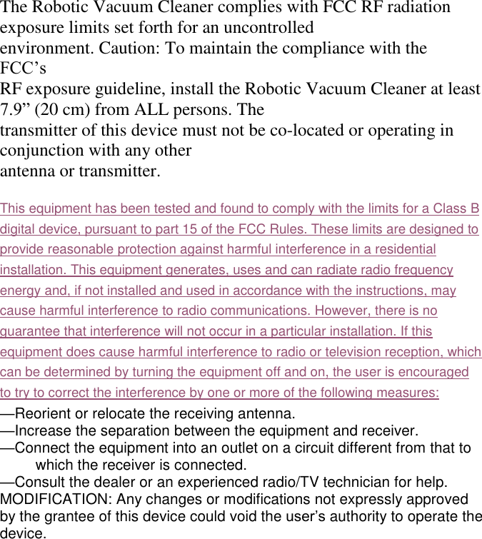  The Robotic Vacuum Cleaner complies with FCC RF radiation exposure limits set forth for an uncontrolled environment. Caution: To maintain the compliance with the FCC’s   RF exposure guideline, install the Robotic Vacuum Cleaner at least 7.9” (20 cm) from ALL persons. The transmitter of this device must not be co-located or operating in conjunction with any other antenna or transmitter.  This equipment has been tested and found to comply with the limits for a Class B digital device, pursuant to part 15 of the FCC Rules. These limits are designed to provide reasonable protection against harmful interference in a residential installation. This equipment generates, uses and can radiate radio frequency energy and, if not installed and used in accordance with the instructions, may cause harmful interference to radio communications. However, there is no guarantee that interference will not occur in a particular installation. If this equipment does cause harmful interference to radio or television reception, which can be determined by turning the equipment off and on, the user is encouraged to try to correct the interference by one or more of the following measures: —Reorient or relocate the receiving antenna. —Increase the separation between the equipment and receiver. —Connect the equipment into an outlet on a circuit different from that to which the receiver is connected. —Consult the dealer or an experienced radio/TV technician for help. MODIFICATION: Any changes or modifications not expressly approved by the grantee of this device could void the user’s authority to operate the device. 