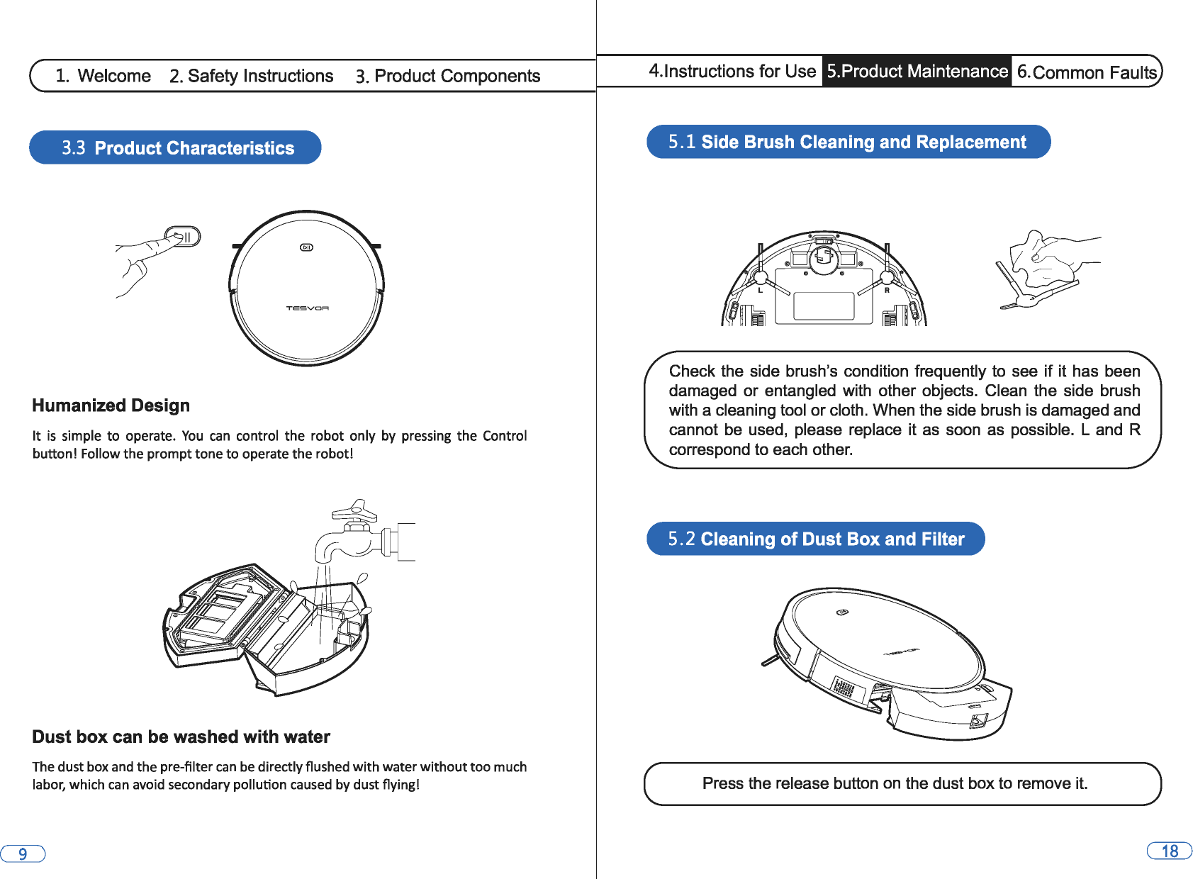 1. Welcome 2. Safety Instructions 3. Product Components 3.3 Product Characteristics Humanized Design It is simple to operate. You can control  the robot  only  by  pressing  the Control button! Follow the prompt tone to operate the robot! Dust box can be washed with water The dust box and the pre-filter can be directly flushed with water without too much labor, which can avoid secondary pollution caused  by dust flying! 4.lnstructions for Use  5.Product Maintenance  6.Common Faults 5 .1 Side Brush Cleaning and Replacement Check the  side  brush&apos;s condition  frequently to  see  if it has  been damaged  or entangled  with  other objects.  Clean  the  side  brush with a cleaning tool or cloth. When the side brush is damaged and cannot be used,  please  replace  it as  soon  as  possible. Land R correspond to each other. 5. 2 Cleaning of Dust Box and Filter Press the release button on the dust box to remove it. 
