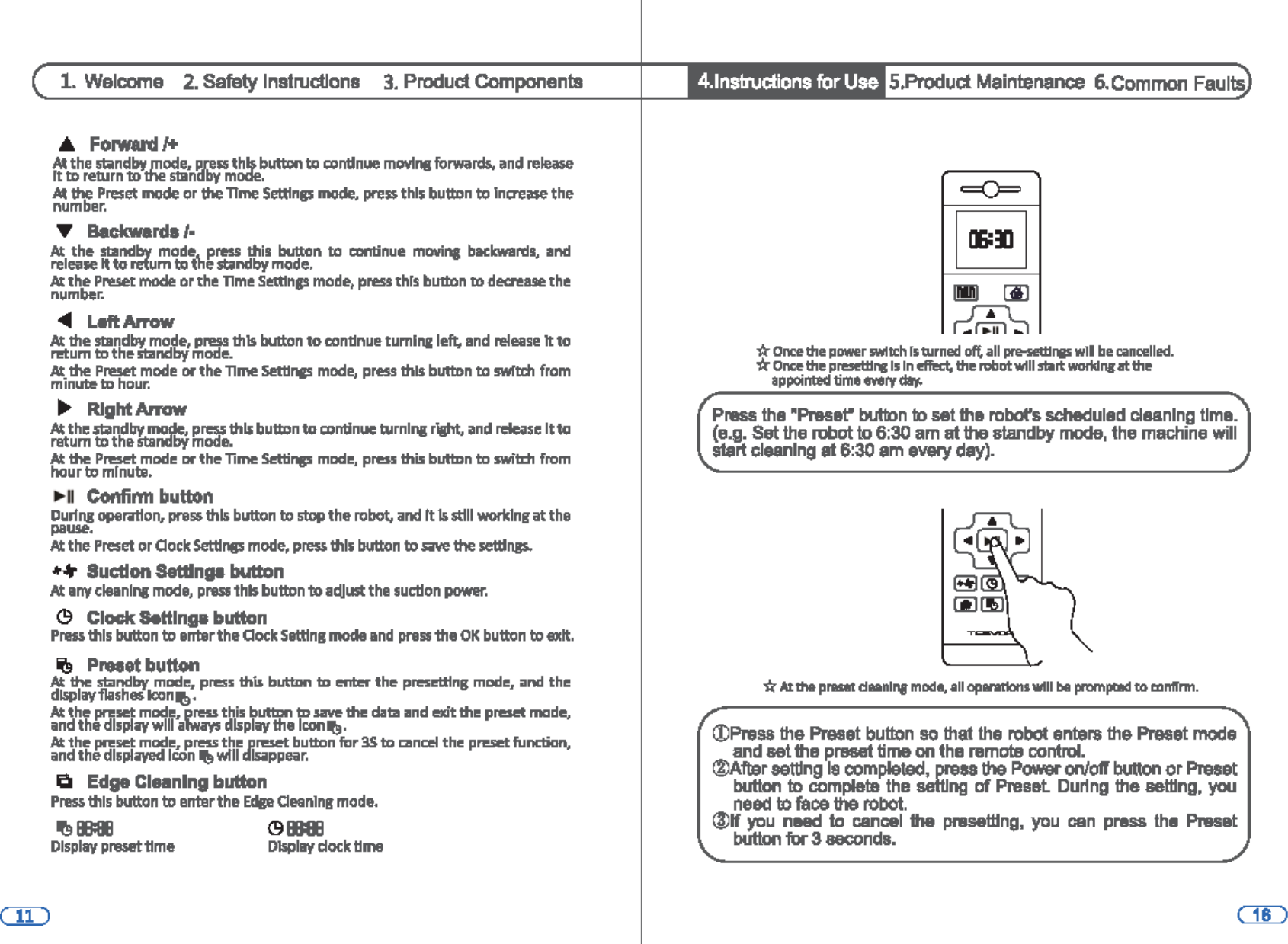 1. Welcome  2. Safety Instructions 3. Product Components .A Forward.I+ N. the s141ndby mode, p,ress this bu1ton to cionUm.ie mlMns forwards. and release It to re111rn to ll&apos;M! S111ndby mode. /14 lhe Preset mode or 1he nme S~np mode. press thl5 buttDn to lncrea5e the number. ... Be.ck.wards/· N. the standbv mod~ press ltlis button to continue moving backwards, and releil5e It to re{um to &apos;&quot;est.Ind by mode. N. the Preset mode or the nme Settfnp mode, press this button to deaease the number. ~ LeftArrow N. the standby mode, press this button to conllnue tumtna left,, and release It to M!tum to the standby mode. N.. the Preset mode or the nme SettlfliS mode, press this button to swltth from minute ID hour. ~ Right Arrow N. the st;indby mode, pre&apos;$$ till$ bultDn to cion1inue ~unl&quot;I r\aflt, and retease ltto retum to the 5tandby mode. N. the Pn!Se&apos;t mode or the lime Settings mode, press this butmn to swib:h from hour to minute • .,.II Confinn button During oper.rtlon, pre$$ this button to stop the robot, and It Is st111-1clng at the pause. N. the Preset or Oock Setllnss mode, pre&apos;$$ ltlls bl.!Uon to save 1he seUlngs.. •• Sueilon SeUlnp button N. any cleanlng mode, p1&apos;9S51hls bultDn to acllust the suction~ (9 Clock S.Hlnga button Pr&amp;M this button to errterthe Oock Setting mode and press the OK button to e111t. ~ PNeet button N. the standby mode, press thl5 butmn to entl!t&apos; the presettfng mode, and the d151&gt;lay1lashes Icon~. N. the ~set mode, press this buttrln ID save the data and exit the preset mode, and the dlsplil&apos;( will atways dlsplay the lconlt&apos;!I. #.the ~set mode, press the preset button for 3S to i:anCl!I the preset function, and the dlsplil&apos;(ed lcion lf!l wlll dlsippear. ~ Edge Cleaning button P~ this button to enterthe £dp aeanlng mode. &apos;91B81l &lt;911181 Dlsplay preset1fme Display dock llme • 4.lnstruc:tions for Use 5.Product Maintenance 6.Common Faults ==O= ~ ~ Gil ~ * O~the power switch ls turned oft all pre-seUtrws wll be cancelled. *Once the preseW~ Is In dect, the robotwlll start wolldng lit the appointed time every-. r  ~ Press the &quot;Preset&quot; button to set the robot&apos;s scheduled cleaning time. (e.g. Set the robot to 6:30 am at the standby mode, the machine will start cleaning at 6:30 am every day). ~ -ti: At Ille p..-t daanl&quot;&apos;11 mode, Qlf 01u1n11lont wtll be prnmpci!ld to aintrnn. ©Press the Preset button so that the robot enters the Preset mode and set the preset time on the remote control. ®Aftar setting le completed, press the Power on/otr button or Preset button to complelB the setting of Preset Duling the setting, you need to faoe the robot. (J)H you need to cancel the presellfng, you can pras1&gt; the Preset button for 3 seconds. 