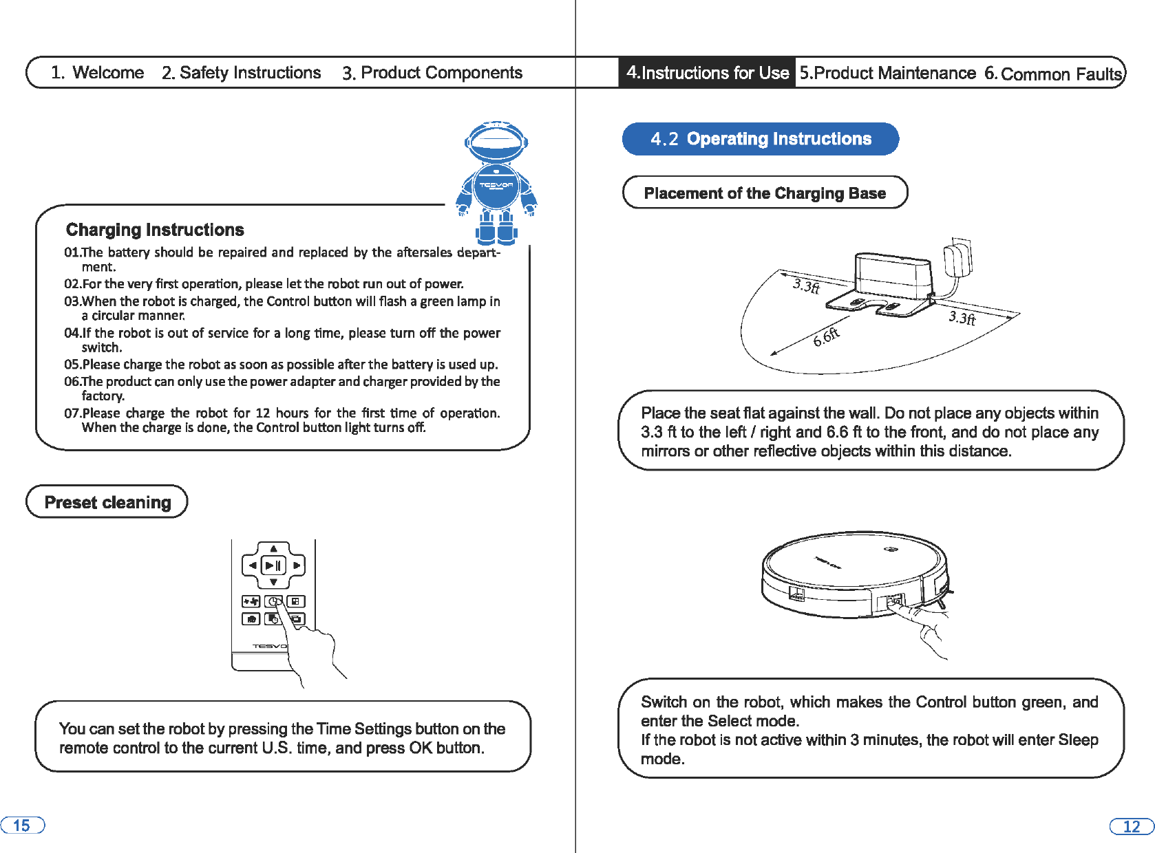 1. Welcome 2. Safety Instructions 3. Product Components ® ,., ff, ••• lli1 ,,, Charging Instructions iii m• ._,.,.,. 01.The  battery should be repaired  and  replaced  by the aftersales  depart-ment. 02.For the very first operation, please let the robot run out of power. 03.When the robot is charged, the Control button will flash a green lamp in a circular manner. 04.lf the robot is out of service for a long time, please turn off the power switch. OS.Please charge the robot as soon as possible after the battery is used up. 06.The product can only use the power adapter and charger provided by the factory. 07.Please  charge the robot for 12 hours for the first time of operation. When the charge is done, the Control button light turns off. (  Preset cleaning ) You can set the robot by pressing the Time Settings button on the remote control to the current U.S. time, and press OK button. •  4.lnstructions for Use  5.Product Maintenance  6. Common Faults 4. 2  Operating Instructions (  Placement of the Charging Base  ) Place the seat flat against the wall. Do not place any objects within 3.3 ft to the left I right and 6.6 ft to the front, and do not place any mirrors or other reflective objects within this distance. Switch on the robot, which makes the Control  button green, and enter the Select mode. If the robot is not active within 3 minutes, the robot will enter Sleep mode. 
