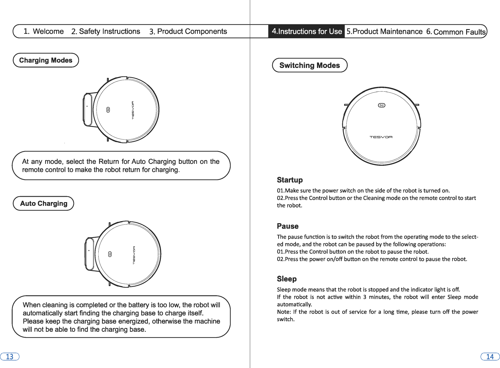 1. Welcome 2. Safety Instructions 3. Product Components (Charging Modes) At any mode,  select the Return  for Auto Charging  button on  the remote control to make the robot return for charging. (Auto Charging) When cleaning is completed or the battery is too low, the robot will automatically start finding the charging base to charge itself. Please keep the charging base energized, otherwise the machine will not be able to find the charging base. 4.lnstructions for Use  5.Product Maintenance 6. Common Faults (Switching Modes) Startup 01.Make sure the power switch on the side of the robot is turned on. 02.Press the Control button or the Cleaning mode on the remote control to start the robot. Pause The pause function is to switch the robot from the operating mode to the select-ed mode, and the robot can be paused by the following operations: 01.Press the Control button on the robot to pause the robot. 02.Press the power on/off button on the remote control to pause the robot. Sleep Sleep mode means that the robot is stopped and the indicator light is off. If the  robot is not active  within  3  minutes,  the  robot  will  enter Sleep mode automatically. Note: If the robot is out of service  for a long time, please  turn off the power switch. 
