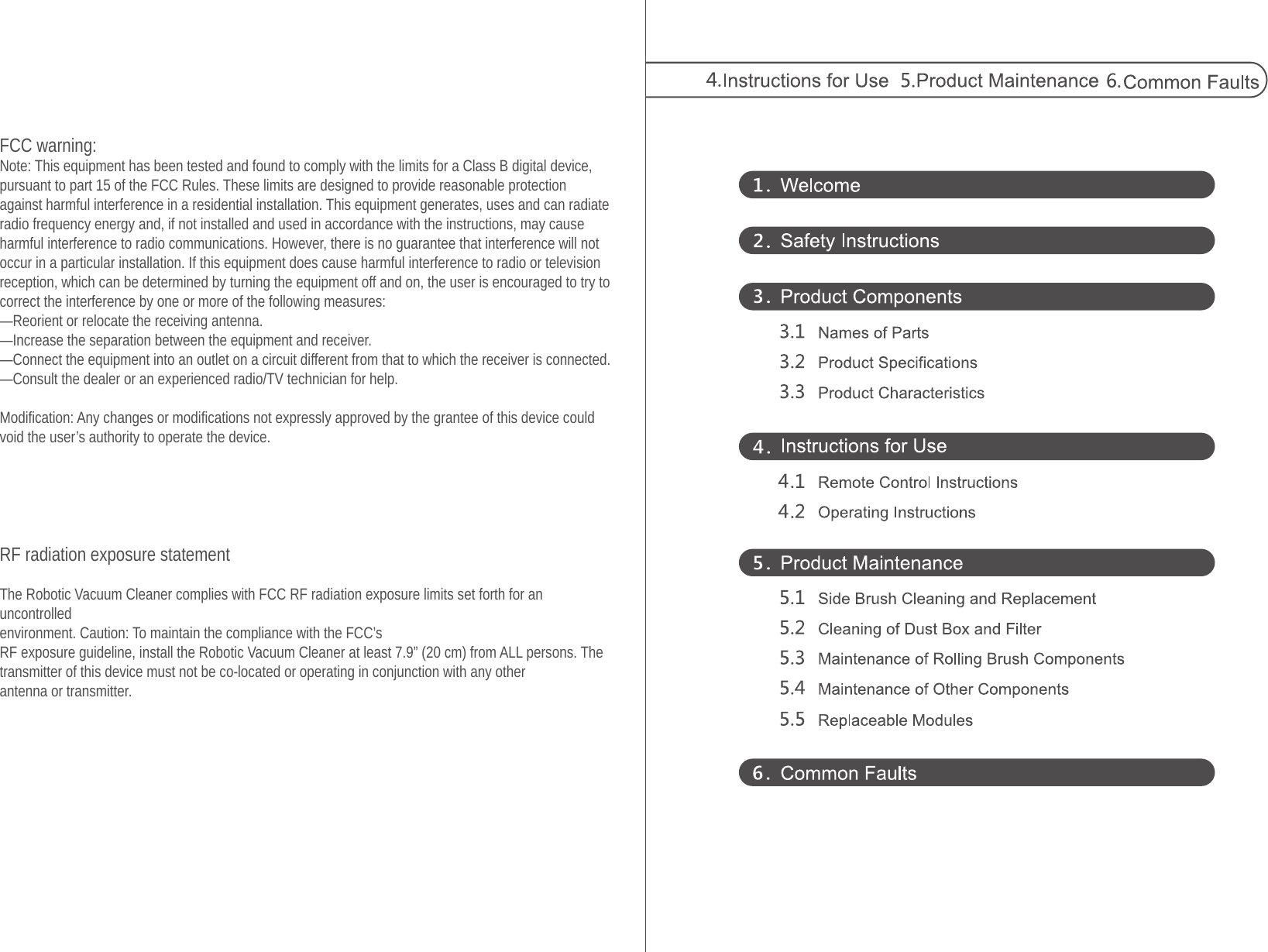 FCC warning:Note: This equipment has been tested and found to comply with the limits for a Class B digital device, pursuant to part 15 of the FCC Rules. These limits are designed to provide reasonable protection against harmful interference in a residential installation. This equipment generates, uses and can radiate radio frequency energy and, if not installed and used in accordance with the instructions, may cause harmful interference to radio communications. However, there is no guarantee that interference will not occur in a particular installation. If this equipment does cause harmful interference to radio or television reception, which can be determined by turning the equipment off and on, the user is encouraged to try to correct the interference by one or more of the following measures:—Reorient or relocate the receiving antenna.—Increase the separation between the equipment and receiver.—Connect the equipment into an outlet on a circuit different from that to which the receiver is connected.—Consult the dealer or an experienced radio/TV technician for help. Modification: Any changes or modifications not expressly approved by the grantee of this device could void the user’s authority to operate the device.RF radiation exposure statement The Robotic Vacuum Cleaner complies with FCC RF radiation exposure limits set forth for an uncontrolledenvironment. Caution: To maintain the compliance with the FCC’s  RF exposure guideline, install the Robotic Vacuum Cleaner at least 7.9” (20 cm) from ALL persons. Thetransmitter of this device must not be co-located or operating in conjunction with any otherantenna or transmitter.
