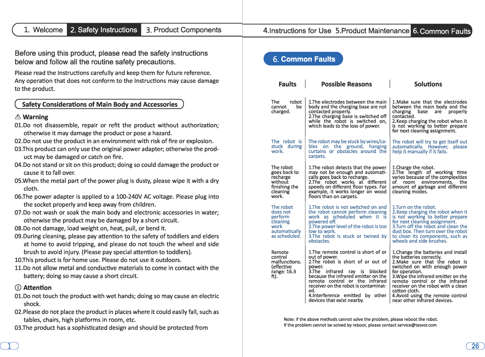 1. Welcome 2. Safety Instructions 3. Product Components Before using this product, please read the safety instructions below and follow all the routine safety precautions. Please read the Instructions carefully and keep them for future reference. Any operation that does not conform to the Instructions may cause damage to the product. (  Safety Considerations of Main Body and Accessories  ) &amp;  Warning 01.Do  not disassemble,  repair or refit the product without authorization; otherwise it may damage the product or pose a hazard. 02.Do not use the product in an environment with risk of fire or explosion. 03.This product can only use the original power adapter; otherwise the prod-uct may be damaged or catch on fire. 04.Do not stand or sit on this product; doing so could damage the product or cause it to fall over. OS.When the metal part of the power plug is dusty, please wipe it with a dry cloth. 06.The power adapter is applied to a 100-240V AC voltage. Please plug into the socket properly and keep away from children. 07.Do not wash or soak the main body and  electronic accessories in water; otherwise the product may be damaged by a short circuit. 08.Do not damage, load weight on, heat, pull, or bend it. 09.During cleaning, please pay attention to the safety of toddlers and elders at home to avoid  tripping, and  please  do not touch the wheel and  side brush to avoid injury. (Please pay special attention to toddlers). 10.This product is for home use. Please do not use it outdoors. 11.Do not allow metal and conductive materials to come in contact with the battery; doing so may cause a short circuit. CD Attention 01.Do not touch the product with wet hands; doing so may cause an electric shock. 02.Please do not place the product in places where it could easily fall, such as tables, chairs, high platforms in room, etc. 03.The product has a sophisticated design and should be protected from CD 4.lnstructions for Use  5.Product Maintenance 6. Common Faults 6. Common Faults Faults The  robot cannot be charged. The  robot is stuck  during work. The robot goes back to recharge without finishing the cleaning work. The robot does not perform cleaning work automatically as scheduled. Remote control malfunctions. (effective range: 16.3 ft). Possible Reasons 1.The electrodes between the main body and the charging base are not contacted properly. 2.The charging base is switched off while  the  robot is switched  on, which leads to the loss of power. Solutions 1.Make  sure  that  the  electrodes between  the main  body and the charging base are properly contacted. 2.Keep charging the robot when it is not working to better  prepare for next cleaning assignment. The robot may be stuck by wires/ca- The robot will try to get itself out bles  on  the  ground,  hanging  automatically.  However,  please curtains or obstacles  around  the  help it manually if it fails. carpets. 1.The robot detects that the power may  not be enough  and  automati-cally goes back to recharge. 2.The robot  works  at  different speeds on different floor types. For example, it works  longer on wood floors than on carpets. 1.The robot is not switched on and the robot cannot perform cleaning work as scheduled  when it is powered off. 2.The power level of the robot is too low to work. 3.The robot is stuck  or twined  by obstacles. 1.The remote control is short of or out of power. 2.The robot is short of or  out of power. 3.The infrared  ray is blocked because the infrared emitter on the remote  control or the  infrared receiver on the robot is contaminat-ed. 4.lnterference  emitted  by  other devices that exist nearby. 1.Charge the robot. 2.The length of working  time varies because of the complexities of room  environments,  the amount of garbage  and  different cleaning modes. 1.Turn on the robot. 2.Keep charging the robot when it is not working to better  prepare for next cleaning assignment. 3.Turn off the robot and  clean the dust box. Then turn over the robot to clean  its  components, such as wheels and side brushes. 1.Change the batteries and  install the batteries correctly. 2.Make  sure  that  the  robot is switched on with  enough  power for operation. 3.Wipe the infrared emitter on the remote  control  or  the  infrared receiver on the robot with a clean cotton cloth. 4.Avoid  using the  remote control near other infrared devices. Note: If the above methods cannot solve the problem, please reboot the robot. If the problem cannot be solved by reboot, please contact service@tesvor.com 