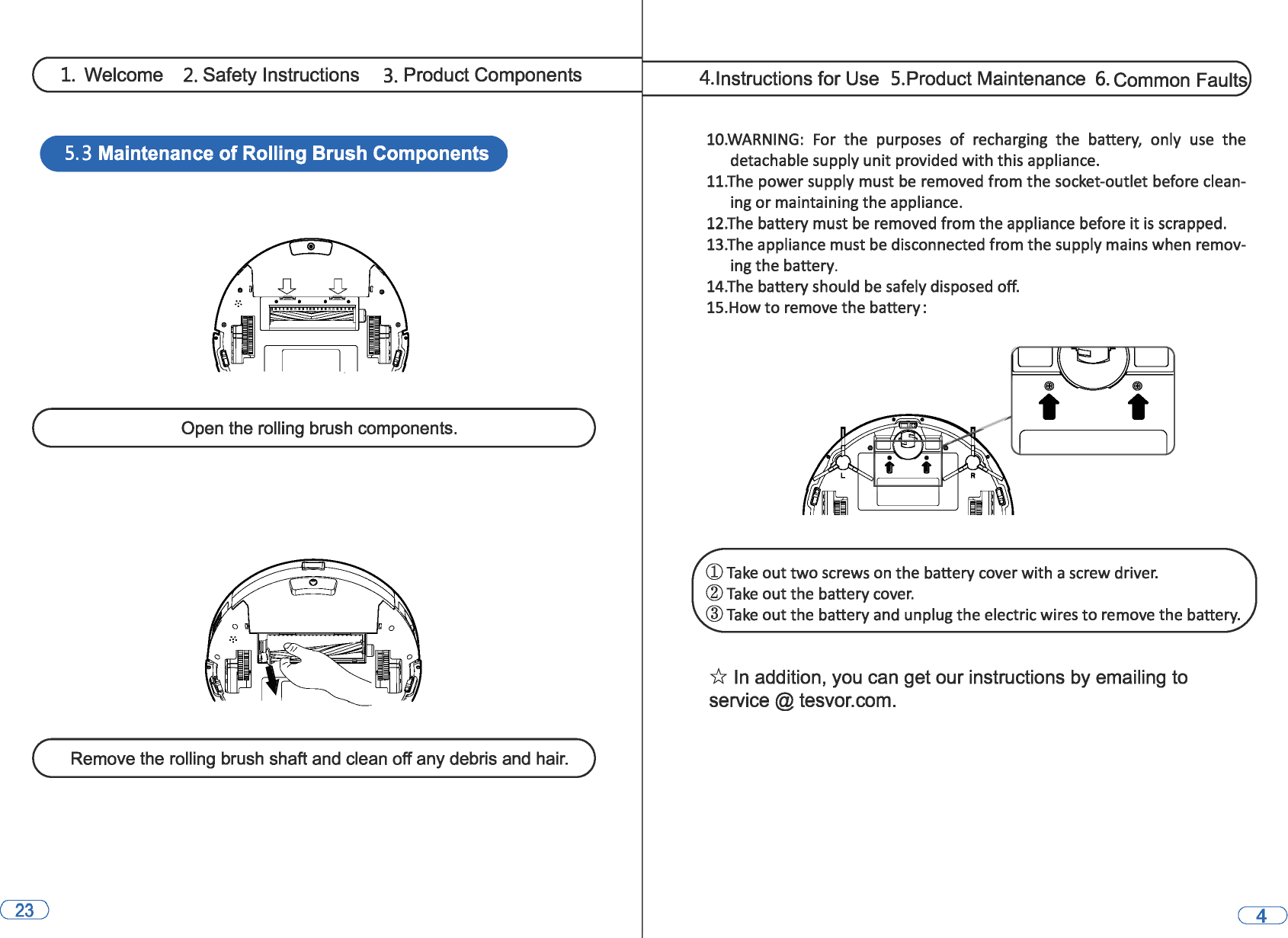 1. Welcome 2. Safety Instructions 3. Product Components 5. 3 Maintenance of Rolling Brush Components (,~~~~~~-O_p_e_n_t_he~ro_l_lin_g~b-ru_s_h_c_o_m_p_o_n_e_n_ts_.~~~~~~) Remove the rolling brush shaft and clean off any debris and hair. 4.lnstructions for Use  5.Product Maintenance 6. Common Faults 10.WARNING: For the  purposes of recharging  the  battery,  only use the detachable supply unit provided with this appliance. 11.The power supply must be removed from the socket-outlet before clean-ing or maintaining the appliance. 12.The battery must be removed from the appliance before it is scrapped. 13.The appliance must be disconnected from the supply mains when remov-ing the battery. 14.The battery should be safely disposed off. 15.How to remove the battery: CD Take out two screws on the battery cover with a screw driver. @Take out the battery cover. ®Take out the battery and unplug the electric wires to remove the battery. * In addition, you can get our instructions by emailing to service@tesvor.com. 