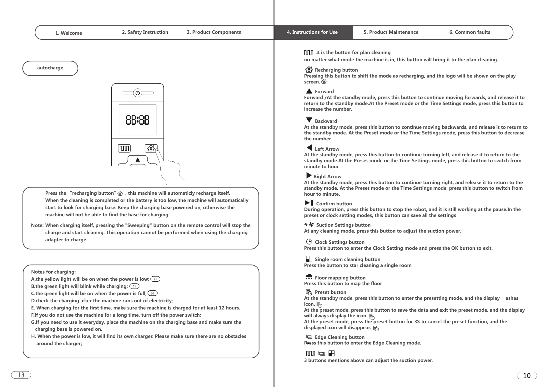1. Welcome  2. Safety Instruction 3. Product Components  4. Instructions for Use 5. Product Maintenance 6. Common faultsautochargePress the “recharging button”     , this machine will automaticly recharge itself.When the cleaning is completed or the battery is too low, the machine will automatically start to look for charging base. Keep the charging base powered on, otherwise the machine will not be able to find the base for charging.When charging itself, pressing the &quot;Sweeping&quot; button on the remote control will stop the charge and start cleaning. This operation cannot be performed when using the charging adapter to charge. Note: Notes for charging:A.the yellow light will be on when the power is low;B.the green light will blink while charging;C.the green light will be on when the power is full;D.check the charging after the machine runs out of electricity;E. When charging for the first time, make sure the machine is charged for at least 12 hours.F.If you do not use the machine for a long time, turn off the power switch;G.If you need to use it everyday, place the machine on the charging base and make sure the    charging base is powered on. H. When the power is low, it will find its own charger. Please make sure there are no obstacles     around the charger;         It is the button for plan cleaningno matter what mode the machine is in, this button will bring it to the plan cleaning.        Recharging buttonPressing this button to shift the mode as recharging, and the logo will be shown on the play screen.        ForwardForward /At the standby mode, press this button to continue moving forwards, and release it to return to the standby mode.At the Preset mode or the Time Settings mode, press this button to increase the number.         BackwardAt the standby mode, press this button to continue moving backwards, and release it to return to the standby mode. At the Preset mode or the Time Settings mode, press this button to decrease the number.        Left Arrow At the standby mode, press this button to continue turning left, and release it to return to the standby mode.At the Preset mode or the Time Settings mode, press this button to switch from minute to hour.       Right ArrowAt the standby mode, press this button to continue turning right, and release it to return to the standby mode. At the Preset mode or the Time Settings mode, press this button to switch from hour to minute.         Confirm buttonDuring operation, press this button to stop the robot, and it is still working at the pause.In the preset or clock setting modes, this button can save all the settings         Suction Settings buttonAt any cleaning mode, press this button to adjust the suction power.        Clock Settings buttonPress this button to enter the Clock Setting mode and press the OK button to exit.        Single room cleaning buttonPress the button to star cleaning a single room        Floor mapping buttonPress this button to map the floor        Edge Cleaning buttonPress this button to enter the Edge Cleaning mode.        Preset buttonAt the standby mode, press this button to enter the presetting mode, and the display �ashes icon.At the preset mode, press this button to save the data and exit the preset mode, and the display will always display the icon.At the preset mode, press the preset button for 3S to cancel the preset function, and the displayed icon will disappear.3 buttons mentions above can adjust the suction power.
