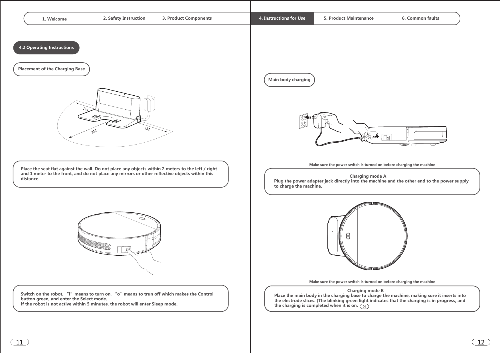 1. Welcome  2. Safety Instruction 3. Product Components  4. Instructions for Use 5. Product Maintenance 6. Common faults4.2 Operating InstructionsPlacement of the Charging BasePlace the seat flat against the wall. Do not place any objects within 2 meters to the left / right and 1 meter to the front, and do not place any mirrors or other reflective objects within this distance.Switch on the robot, “I”means to turn on, “o”means to trun off which makes the Control button green, and enter the Select mode. If the robot is not active within 5 minutes, the robot will enter Sleep mode.Main body chargingMake sure the power switch is turned on before charging the machine                                                             Charging mode APlug the power adapter jack directly into the machine and the other end to the power supply to charge the machine.                                                            Charging mode BPlace the main body in the charging base to charge the machine, making sure it inserts into the electrode slices. (The blinking green light indicates that the charging is in progress, and the charging is completed when it is on.Make sure the power switch is turned on before charging the machine