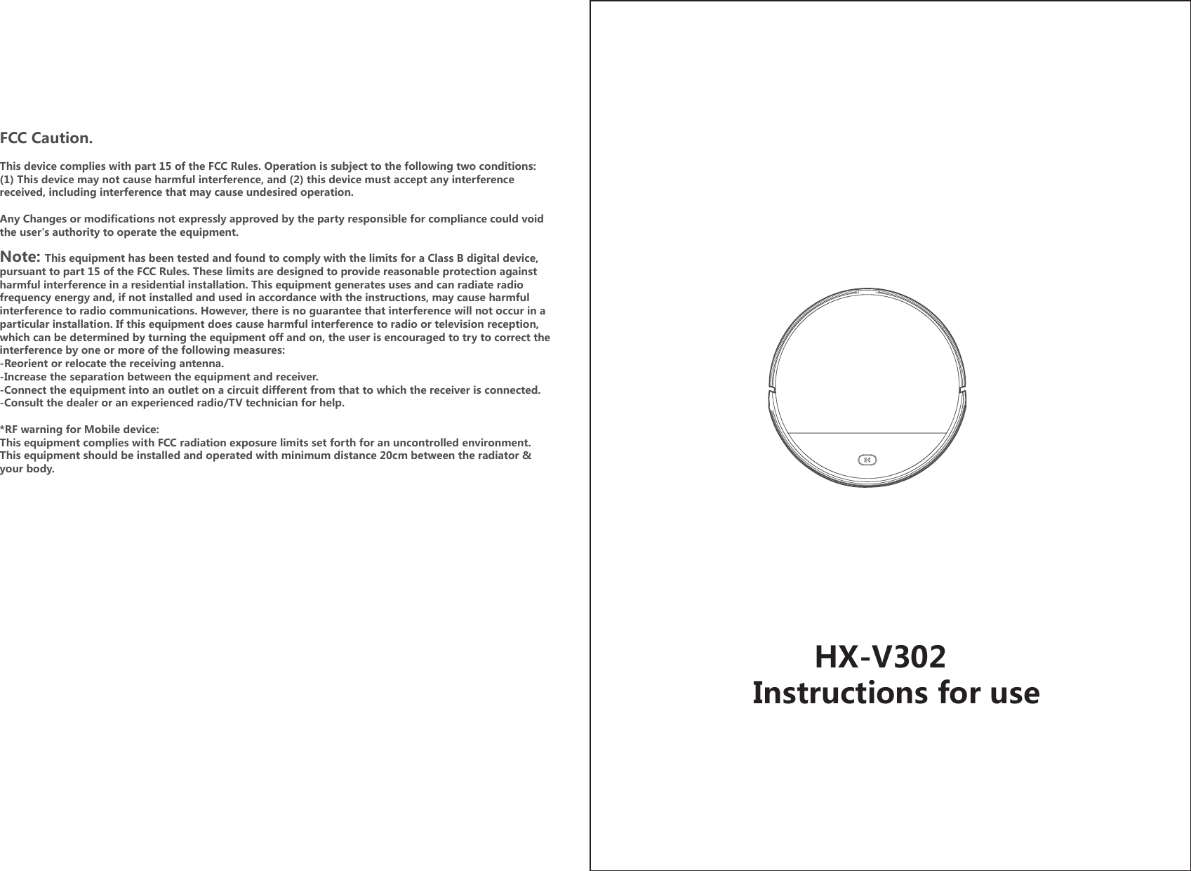        HX-V302Instructions for useFCC Caution.This device complies with part 15 of the FCC Rules. Operation is subject to the following two conditions: (1) This device may not cause harmful interference, and (2) this device must accept any interference received, including interference that may cause undesired operation.Any Changes or modifications not expressly approved by the party responsible for compliance could void the user&apos;s authority to operate the equipment.Note: This equipment has been tested and found to comply with the limits for a Class B digital device, pursuant to part 15 of the FCC Rules. These limits are designed to provide reasonable protection against harmful interference in a residential installation. This equipment generates uses and can radiate radio frequency energy and, if not installed and used in accordance with the instructions, may cause harmful interference to radio communications. However, there is no guarantee that interference will not occur in a particular installation. If this equipment does cause harmful interference to radio or television reception, which can be determined by turning the equipment off and on, the user is encouraged to try to correct the interference by one or more of the following measures:-Reorient or relocate the receiving antenna.-Increase the separation between the equipment and receiver.-Connect the equipment into an outlet on a circuit different from that to which the receiver is connected.-Consult the dealer or an experienced radio/TV technician for help.*RF warning for Mobile device:This equipment complies with FCC radiation exposure limits set forth for an uncontrolled environment. This equipment should be installed and operated with minimum distance 20cm between the radiator &amp; your body.