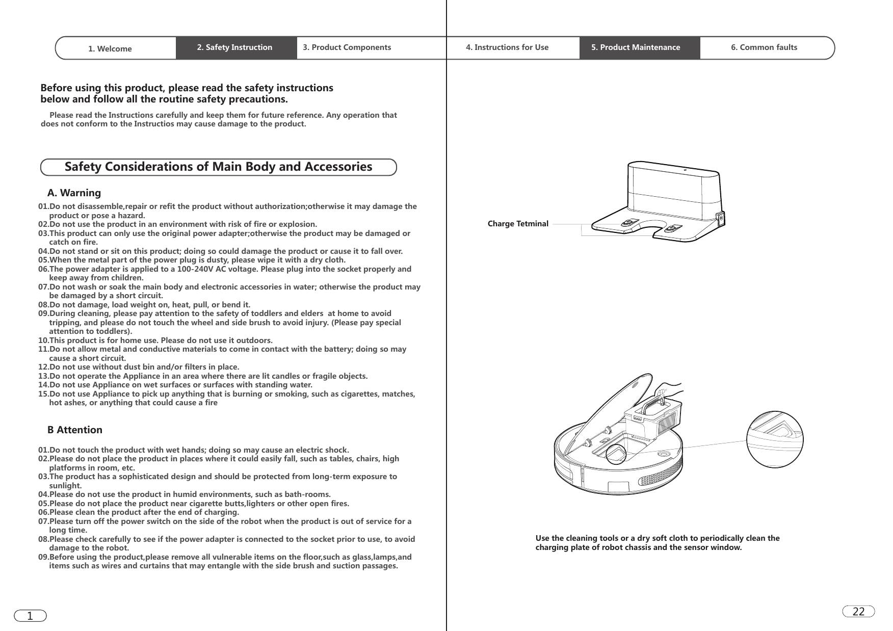 1. Welcome  2. Safety Instruction 3. Product Components  4. Instructions for Use 5. Product Maintenance 6. Common faultsSafety Considerations of Main Body and AccessoriesBefore using this product, please read the safety instructions below and follow all the routine safety precautions.A. Warning01.Do not disassemble,repair or refit the product without authorization;otherwise it may damage the       product or pose a hazard.02.Do not use the product in an environment with risk of fire or explosion. 03.This product can only use the original power adapter;otherwise the product may be damaged or      catch on fire.           04.Do not stand or sit on this product; doing so could damage the product or cause it to fall over. 05.When the metal part of the power plug is dusty, please wipe it with a dry cloth. 06.The power adapter is applied to a 100-240V AC voltage. Please plug into the socket properly and      keep away from children. 07.Do not wash or soak the main body and electronic accessories in water; otherwise the product may      be damaged by a short circuit.08.Do not damage, load weight on, heat, pull, or bend it.09.During cleaning, please pay attention to the safety of toddlers and elders  at home to avoid      tripping, and please do not touch the wheel and side brush to avoid injury. (Please pay special      attention to toddlers). 10.This product is for home use. Please do not use it outdoors. 11.Do not allow metal and conductive materials to come in contact with the battery; doing so may      cause a short circuit.12.Do not use without dust bin and/or filters in place. 13.Do not operate the Appliance in an area where there are lit candles or fragile objects.14.Do not use Appliance on wet surfaces or surfaces with standing water.15.Do not use Appliance to pick up anything that is burning or smoking, such as cigarettes, matches,      hot ashes, or anything that could cause a fire    Please read the Instructions carefully and keep them for future reference. Any operation that does not conform to the Instructios may cause damage to the product.B Attention01.Do not touch the product with wet hands; doing so may cause an electric shock. 02.Please do not place the product in places where it could easily fall, such as tables, chairs, high      platforms in room, etc. 03.The product has a sophisticated design and should be protected from long-term exposure to      sunlight.04.Please do not use the product in humid environments, such as bath-rooms. 05.Please do not place the product near cigarette butts,lighters or other open fires. 06.Please clean the product after the end of charging. 07.Please turn off the power switch on the side of the robot when the product is out of service for a      long time. 08.Please check carefully to see if the power adapter is connected to the socket prior to use, to avoid      damage to the robot.09.Before using the product,please remove all vulnerable items on the floor,such as glass,lamps,and      items such as wires and curtains that may entangle with the side brush and suction passages.Charge TetminalUse the cleaning tools or a dry soft cloth to periodically clean the charging plate of robot chassis and the sensor window.  