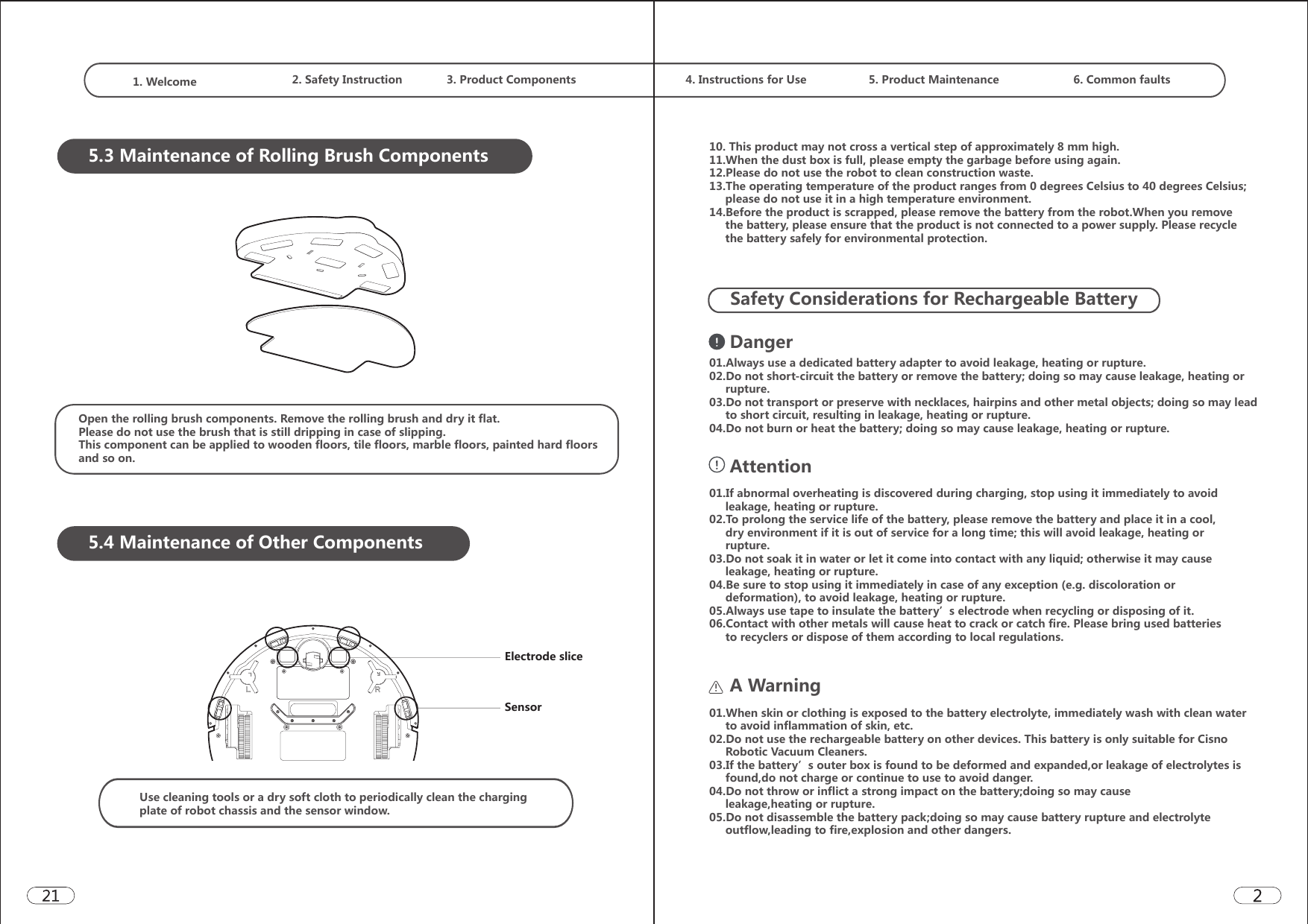 1. Welcome  2. Safety Instruction 3. Product Components  4. Instructions for Use 5. Product Maintenance 6. Common faults5.3 Maintenance of Rolling Brush ComponentsOpen the rolling brush components. Remove the rolling brush and dry it flat.Please do not use the brush that is still dripping in case of slipping.This component can be applied to wooden floors, tile floors, marble floors, painted hard floors and so on.5.4 Maintenance of Other ComponentsElectrode sliceSensorUse cleaning tools or a dry soft cloth to periodically clean the charging plate of robot chassis and the sensor window.10. This product may not cross a vertical step of approximately 8 mm high.11.When the dust box is full, please empty the garbage before using again. 12.Please do not use the robot to clean construction waste. 13.The operating temperature of the product ranges from 0 degrees Celsius to 40 degrees Celsius;         please do not use it in a high temperature environment. 14.Before the product is scrapped, please remove the battery from the robot.When you remove      the battery, please ensure that the product is not connected to a power supply. Please recycle      the battery safely for environmental protection.Safety Considerations for Rechargeable BatteryDanger01.Always use a dedicated battery adapter to avoid leakage, heating or rupture. 02.Do not short-circuit the battery or remove the battery; doing so may cause leakage, heating or      rupture. 03.Do not transport or preserve with necklaces, hairpins and other metal objects; doing so may lead      to short circuit, resulting in leakage, heating or rupture. 04.Do not burn or heat the battery; doing so may cause leakage, heating or rupture.Attention01.If abnormal overheating is discovered during charging, stop using it immediately to avoid      leakage, heating or rupture. 02.To prolong the service life of the battery, please remove the battery and place it in a cool,      dry environment if it is out of service for a long time; this will avoid leakage, heating or      rupture. 03.Do not soak it in water or let it come into contact with any liquid; otherwise it may cause      leakage, heating or rupture. 04.Be sure to stop using it immediately in case of any exception (e.g. discoloration or      deformation), to avoid leakage, heating or rupture.05.Always use tape to insulate the battery’s electrode when recycling or disposing of it.  06.Contact with other metals will cause heat to crack or catch fire. Please bring used batteries      to recyclers or dispose of them according to local regulations.A Warning01.When skin or clothing is exposed to the battery electrolyte, immediately wash with clean water      to avoid inflammation of skin, etc. 02.Do not use the rechargeable battery on other devices. This battery is only suitable for Cisno     Robotic Vacuum Cleaners. 03.If the battery’s outer box is found to be deformed and expanded,or leakage of electrolytes is      found,do not charge or continue to use to avoid danger. 04.Do not throw or inflict a strong impact on the battery;doing so may cause      leakage,heating or rupture. 05.Do not disassemble the battery pack;doing so may cause battery rupture and electrolyte      outflow,leading to fire,explosion and other dangers.