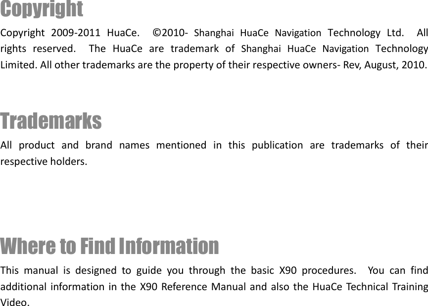 Copyright   Copyright  2009-2011  HuaCe.    © 2010-  Shanghai  HuaCe  Navigation  Technology  Ltd.  All rights  reserved.    The  HuaCe  are  trademark  of  Shanghai  HuaCe  Navigation  Technology Limited. All other trademarks are the property of their respective owners- Rev, August, 2010.   Trademarks All  product  and  brand  names  mentioned  in  this  publication  are  trademarks  of  their respective holders.    Where to Find Information This  manual  is  designed  to  guide  you  through  the  basic  X90  procedures.    You  can  find additional information in the X90 Reference  Manual and also the HuaCe Technical Training Video.            