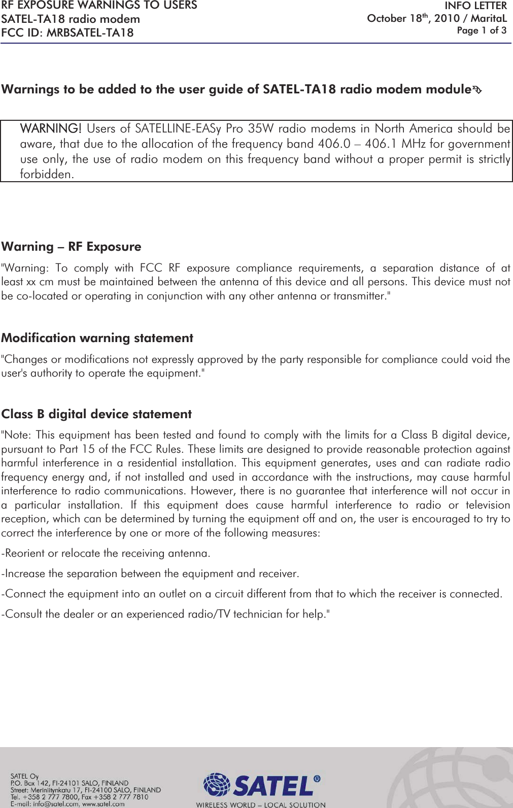 RF EXPOSURE WARNINGS TO USERS SATEL-TA18 radio modem  FCC ID: MRBSATEL-TA18     INFO LETTER October 18th, 2010 / MaritaL Page 1 of 3    Warnings to be added to the user guide of SATEL-TA18 radio modem module°   WARNING! Users of SATELLINE-EASy Pro 35W radio modems in North America should be aware, that due to the allocation of the frequency band 406.0 – 406.1 MHz for government use only, the use of radio modem on this frequency band without a proper permit is strictly forbidden.      Warning – RF Exposure  &quot;Warning: To comply with FCC RF exposure compliance requirements, a separation distance of at least xx cm must be maintained between the antenna of this device and all persons. This device must not be co-located or operating in conjunction with any other antenna or transmitter.&quot;  Modification warning statement &quot;Changes or modifications not expressly approved by the party responsible for compliance could void the user&apos;s authority to operate the equipment.&quot;  Class B digital device statement &quot;Note: This equipment has been tested and found to comply with the limits for a Class B digital device, pursuant to Part 15 of the FCC Rules. These limits are designed to provide reasonable protection against harmful interference in a residential installation. This equipment generates, uses and can radiate radio frequency energy and, if not installed and used in accordance with the instructions, may cause harmful interference to radio communications. However, there is no guarantee that interference will not occur in a particular installation. If this equipment does cause harmful interference to radio or television reception, which can be determined by turning the equipment off and on, the user is encouraged to try to correct the interference by one or more of the following measures: -Reorient or relocate the receiving antenna. -Increase the separation between the equipment and receiver. -Connect the equipment into an outlet on a circuit different from that to which the receiver is connected. -Consult the dealer or an experienced radio/TV technician for help.&quot;        