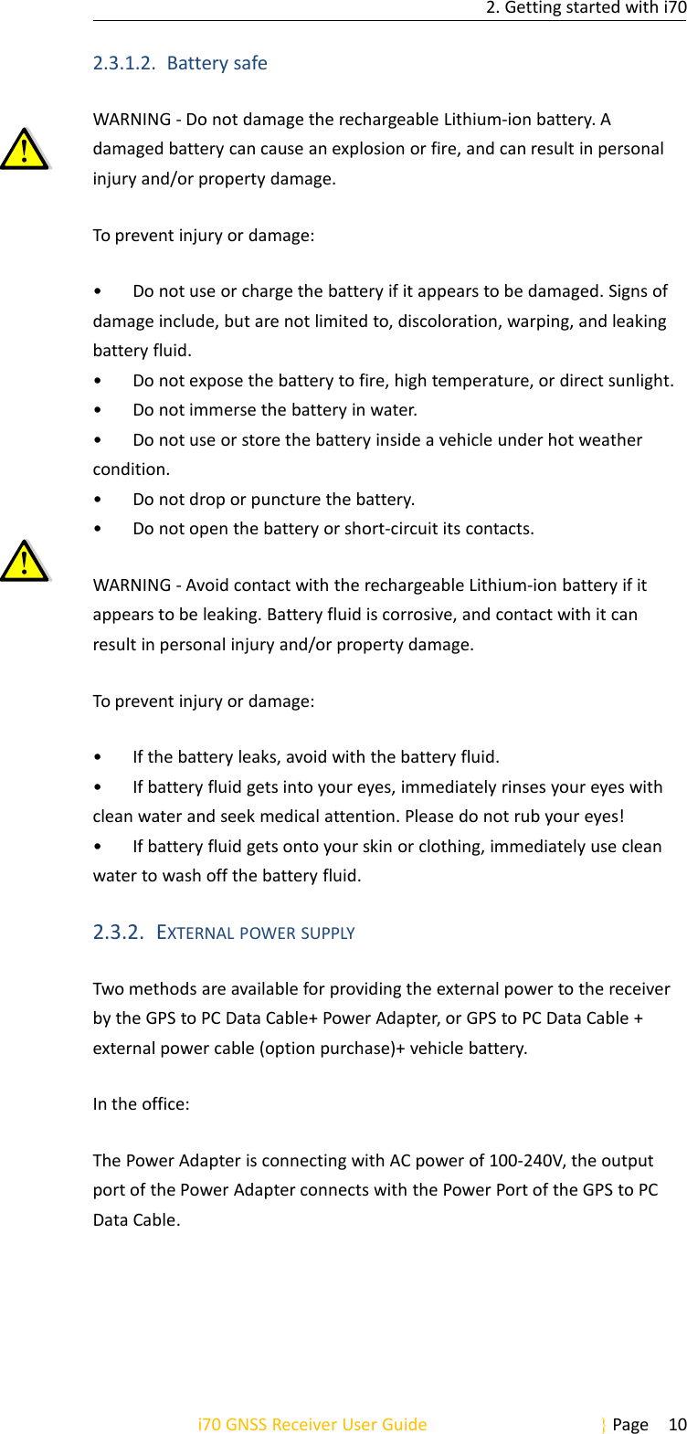 2. Getting started with i70i70 GNSS Receiver User Guide Page 102.3.1.2. Battery safeWARNING - Do not damage the rechargeable Lithium-ion battery. Adamaged battery can cause an explosion or fire, and can result in personalinjury and/or property damage.To prevent injury or damage:• Do not use or charge the battery if it appears to be damaged. Signs ofdamage include, but are not limited to, discoloration, warping, and leakingbattery fluid.• Do not expose the battery to fire, high temperature, or direct sunlight.• Do not immerse the battery in water.• Do not use or store the battery inside a vehicle under hot weathercondition.• Do not drop or puncture the battery.• Do not open the battery or short-circuit its contacts.WARNING - Avoid contact with the rechargeable Lithium-ion battery if itappears to be leaking. Battery fluid is corrosive, and contact with it canresult in personal injury and/or property damage.To prevent injury or damage:• If the battery leaks, avoid with the battery fluid.• If battery fluid gets into your eyes, immediately rinses your eyes withclean water and seek medical attention. Please do not rub your eyes!• If battery fluid gets onto your skin or clothing, immediately use cleanwater to wash off the battery fluid.2.3.2. EXTERNAL POWER SUPPLYTwo methods are available for providing the external power to the receiverby the GPS to PC Data Cable+ Power Adapter, or GPS to PC Data Cable +external power cable (option purchase)+ vehicle battery.In the office:The Power Adapter is connecting with AC power of 100-240V, the outputport of the Power Adapter connects with the Power Port of the GPS to PCData Cable.
