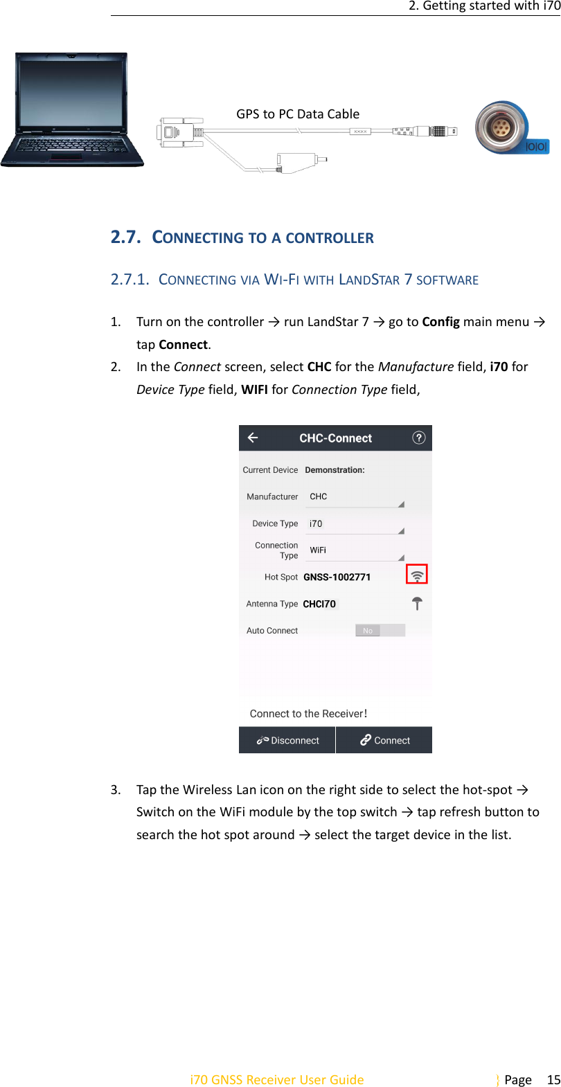 2. Getting started with i70i70 GNSS Receiver User Guide Page 15GPS to PC Data Cable2.7. CONNECTING TO A CONTROLLER2.7.1. CONNECTING VIA WI-FI WITH LANDSTAR 7SOFTWARE1. Turn on the controller → run LandStar 7 → go to Config main menu →tap Connect.2. In the Connect screen, select CHC for the Manufacture field, i70 forDevice Type field, WIFI for Connection Type field,3. Tap the Wireless Lan icon on the right side to select the hot-spot →Switch on the WiFi module by the top switch → tap refresh button tosearch the hot spot around → select the target device in the list.