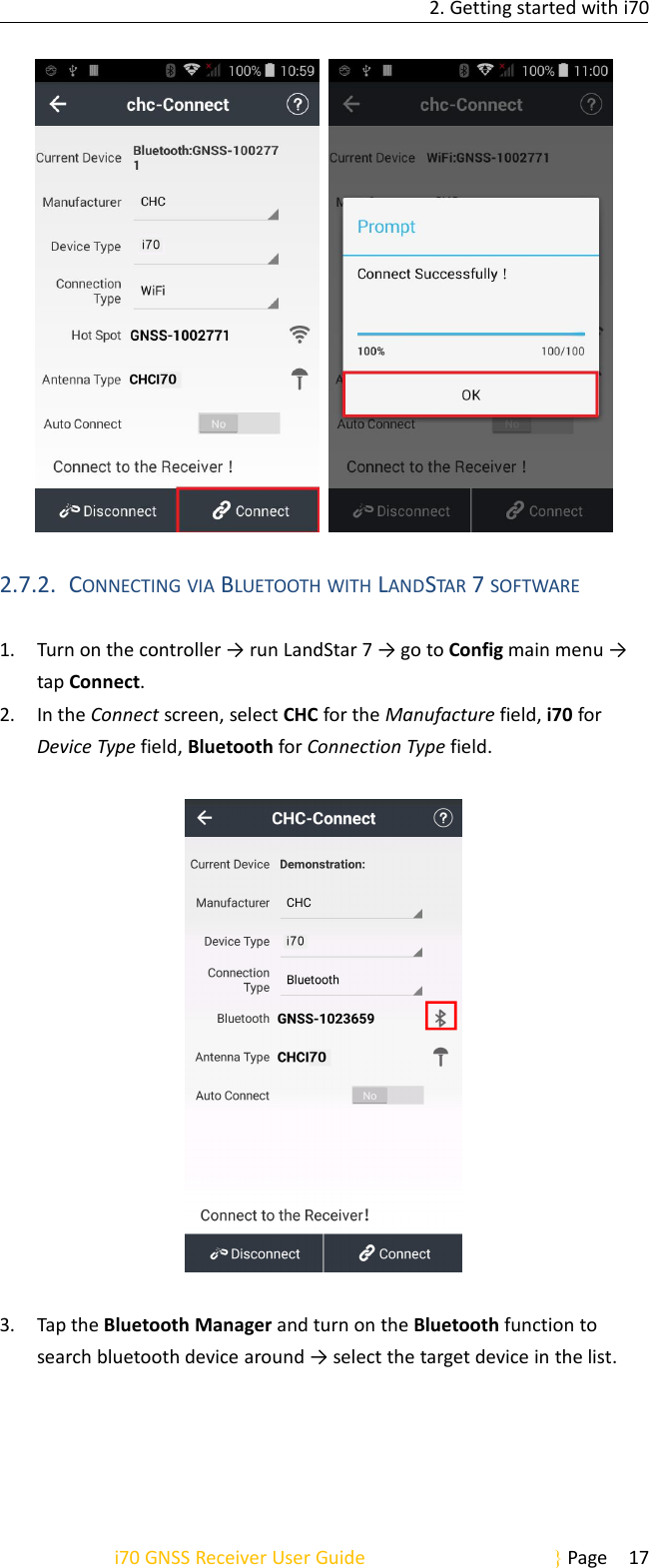 2. Getting started with i70i70 GNSS Receiver User Guide Page 172.7.2. CONNECTING VIA BLUETOOTH WITH LANDSTAR 7SOFTWARE1. Turn on the controller → run LandStar 7 → go to Config main menu →tap Connect.2. In the Connect screen, select CHC for the Manufacture field, i70 forDevice Type field, Bluetooth for Connection Type field.3. Tap the Bluetooth Manager and turn on the Bluetooth function tosearch bluetooth device around → select the target device in the list.