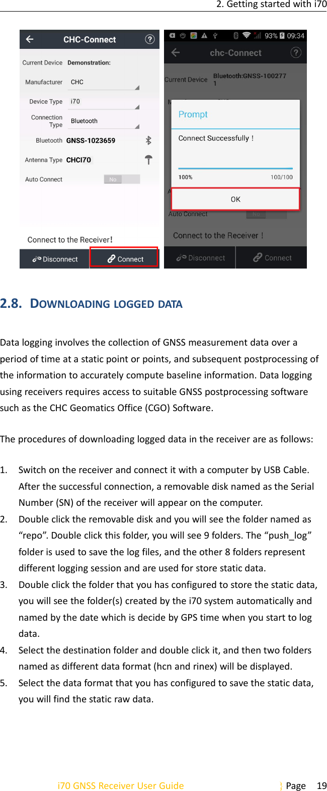 2. Getting started with i70i70 GNSS Receiver User Guide Page 192.8. DOWNLOADING LOGGED DATAData logging involves the collection of GNSS measurement data over aperiod of time at a static point or points, and subsequent postprocessing ofthe information to accurately compute baseline information. Data loggingusing receivers requires access to suitable GNSS postprocessing softwaresuch as the CHC Geomatics Office (CGO) Software.The procedures of downloading logged data in the receiver are as follows:1. Switch on the receiver and connect it with a computer by USB Cable.After the successful connection, a removable disk named as the SerialNumber (SN) of the receiver will appear on the computer.2. Double click the removable disk and you will see the folder named as“repo”. Double click this folder, you will see 9 folders. The “push_log”folder is used to save the log files, and the other 8 folders representdifferent logging session and are used for store static data.3. Double click the folder that you has configured to store the static data,you will see the folder(s) created by the i70 system automatically andnamed by the date which is decide by GPS time when you start to logdata.4. Select the destination folder and double click it, and then two foldersnamed as different data format (hcn and rinex) will be displayed.5. Select the data format that you has configured to save the static data,you will find the static raw data.