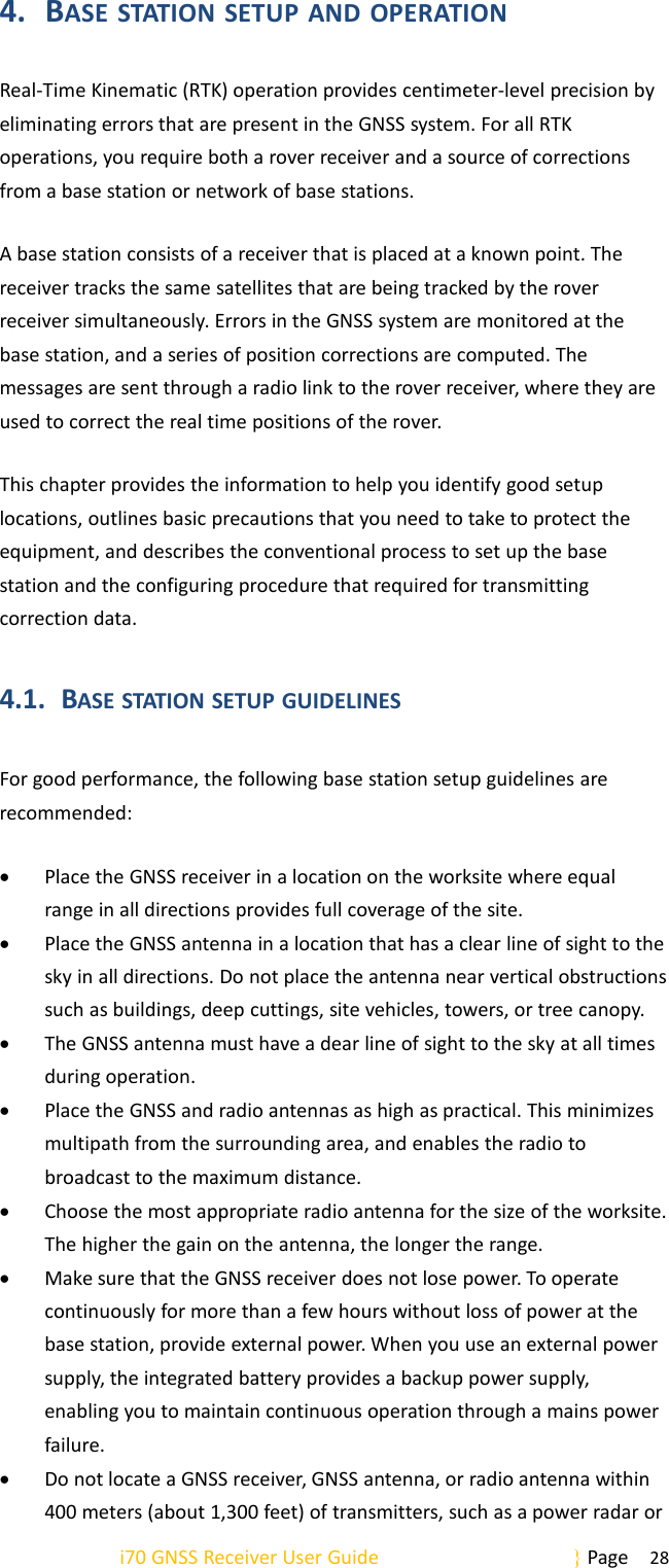 i70 GNSS Receiver User Guide Page 284. BASE STATION SETUP AND OPERATIONReal-Time Kinematic (RTK) operation provides centimeter-level precision byeliminating errors that are present in the GNSS system. For all RTKoperations, you require both a rover receiver and a source of correctionsfrom a base station or network of base stations.A base station consists of a receiver that is placed at a known point. Thereceiver tracks the same satellites that are being tracked by the roverreceiver simultaneously. Errors in the GNSS system are monitored at thebase station, and a series of position corrections are computed. Themessages are sent through a radio link to the rover receiver, where they areused to correct the real time positions of the rover.This chapter provides the information to help you identify good setuplocations, outlines basic precautions that you need to take to protect theequipment, and describes the conventional process to set up the basestation and the configuring procedure that required for transmittingcorrection data.4.1. BASE STATION SETUP GUIDELINESFor good performance, the following base station setup guidelines arerecommended:Place the GNSS receiver in a location on the worksite where equalrange in all directions provides full coverage of the site.Place the GNSS antenna in a location that has a clear line of sight to thesky in all directions. Do not place the antenna near vertical obstructionssuch as buildings, deep cuttings, site vehicles, towers, or tree canopy.The GNSS antenna must have a dear line of sight to the sky at all timesduring operation.Place the GNSS and radio antennas as high as practical. This minimizesmultipath from the surrounding area, and enables the radio tobroadcast to the maximum distance.Choose the most appropriate radio antenna for the size of the worksite.The higher the gain on the antenna, the longer the range.Make sure that the GNSS receiver does not lose power. To operatecontinuously for more than a few hours without loss of power at thebase station, provide external power. When you use an external powersupply, the integrated battery provides a backup power supply,enabling you to maintain continuous operation through a mains powerfailure.Do not locate a GNSS receiver, GNSS antenna, or radio antenna within400 meters (about 1,300 feet) of transmitters, such as a power radar or