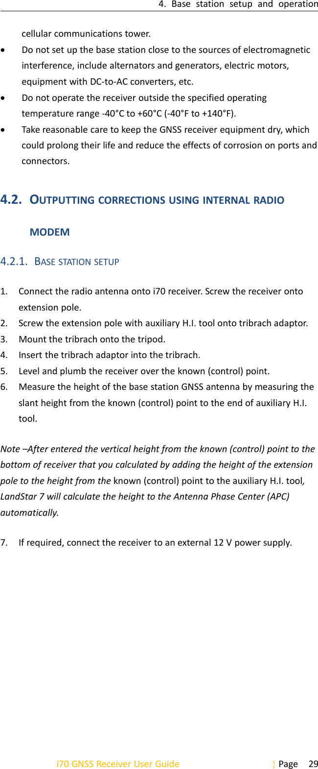 4. Base station setup and operationi70 GNSS Receiver User Guide Page 29cellular communications tower.Do not set up the base station close to the sources of electromagneticinterference, include alternators and generators, electric motors,equipment with DC-to-AC converters, etc.Do not operate the receiver outside the specified operatingtemperature range -40°C to +60°C (-40°F to +140°F).Take reasonable care to keep the GNSS receiver equipment dry, whichcould prolong their life and reduce the effects of corrosion on ports andconnectors.4.2. OUTPUTTING CORRECTIONS USING INTERNAL RADIOMODEM4.2.1. BASE STATION SETUP1. Connect the radio antenna onto i70 receiver. Screw the receiver ontoextension pole.2. Screw the extension pole with auxiliary H.I. tool onto tribrach adaptor.3. Mount the tribrach onto the tripod.4. Insert the tribrach adaptor into the tribrach.5. Level and plumb the receiver over the known (control) point.6. Measure the height of the base station GNSS antenna by measuring theslant height from the known (control) point to the end of auxiliary H.I.tool.Note –After entered the vertical height from the known (control) point to thebottom of receiver that you calculated by adding the height of the extensionpole to the height from the known (control) point to the auxiliary H.I. tool,LandStar 7 will calculate the height to the Antenna Phase Center (APC)automatically.7. If required, connect the receiver to an external 12 V power supply.