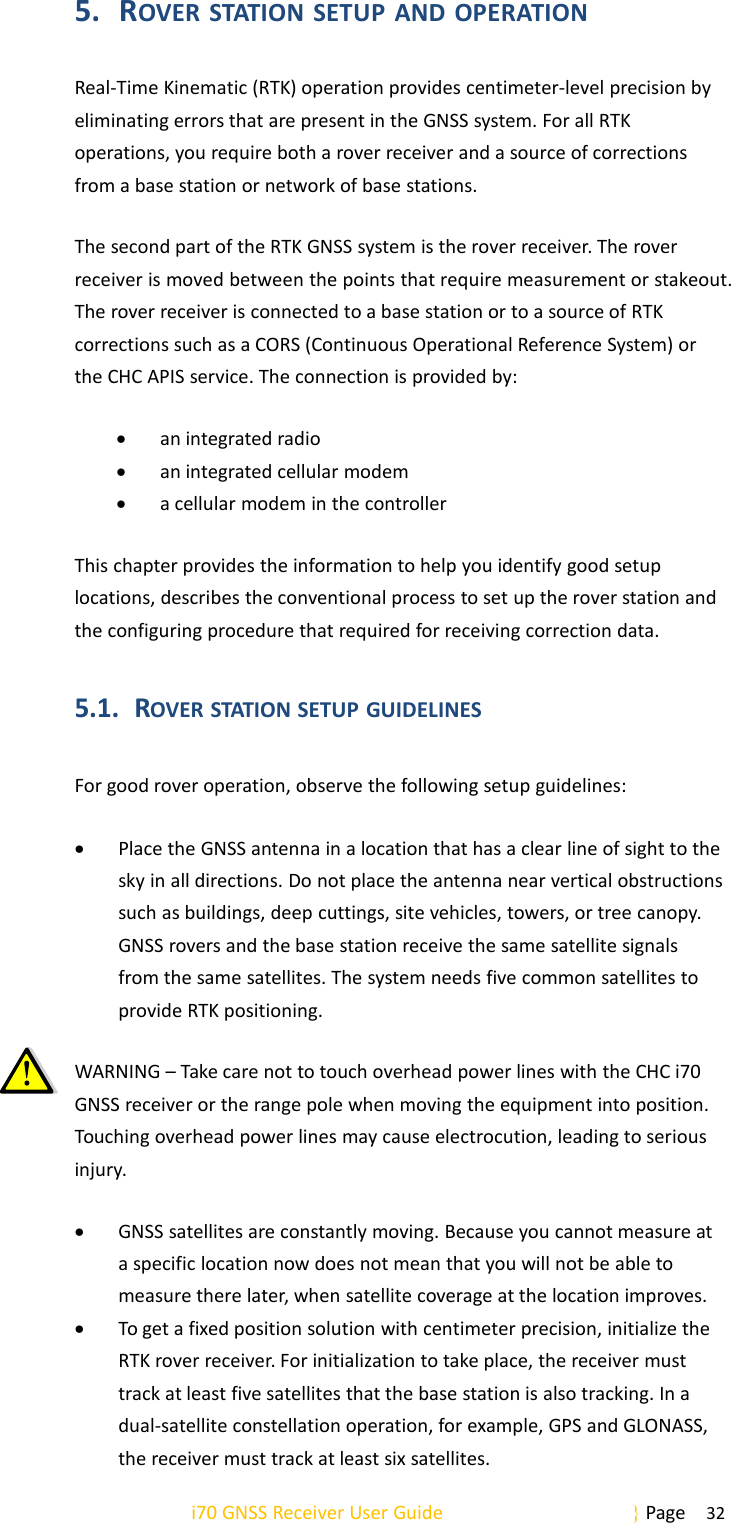 i70 GNSS Receiver User Guide Page 325. ROVER STATION SETUP AND OPERATIONReal-Time Kinematic (RTK) operation provides centimeter-level precision byeliminating errors that are present in the GNSS system. For all RTKoperations, you require both a rover receiver and a source of correctionsfrom a base station or network of base stations.The second part of the RTK GNSS system is the rover receiver. The roverreceiver is moved between the points that require measurement or stakeout.The rover receiver is connected to a base station or to a source of RTKcorrections such as a CORS (Continuous Operational Reference System) orthe CHC APIS service. The connection is provided by:an integrated radioan integrated cellular modema cellular modem in the controllerThis chapter provides the information to help you identify good setuplocations, describes the conventional process to set up the rover station andthe configuring procedure that required for receiving correction data.5.1. ROVER STATION SETUP GUIDELINESFor good rover operation, observe the following setup guidelines:Place the GNSS antenna in a location that has a clear line of sight to thesky in all directions. Do not place the antenna near vertical obstructionssuch as buildings, deep cuttings, site vehicles, towers, or tree canopy.GNSS rovers and the base station receive the same satellite signalsfrom the same satellites. The system needs five common satellites toprovide RTK positioning.WARNING – Take care not to touch overhead power lines with the CHC i70GNSS receiver or the range pole when moving the equipment into position.Touching overhead power lines may cause electrocution, leading to seriousinjury.GNSS satellites are constantly moving. Because you cannot measure ata specific location now does not mean that you will not be able tomeasure there later, when satellite coverage at the location improves.To get a fixed position solution with centimeter precision, initialize theRTK rover receiver. For initialization to take place, the receiver musttrack at least five satellites that the base station is also tracking. In adual-satellite constellation operation, for example, GPS and GLONASS,the receiver must track at least six satellites.