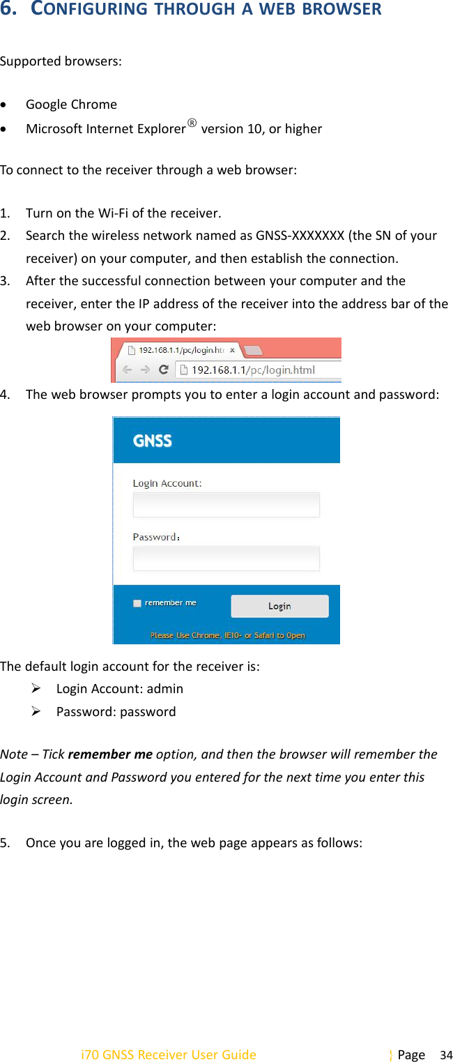 i70 GNSS Receiver User Guide Page 346. CONFIGURING THROUGH A WEB BROWSERSupported browsers:Google ChromeMicrosoft Internet Explorer○Rversion 10, or higherTo connect to the receiver through a web browser:1. Turn on the Wi-Fi of the receiver.2. Search the wireless network named as GNSS-XXXXXXX (the SN of yourreceiver) on your computer, and then establish the connection.3. After the successful connection between your computer and thereceiver, enter the IP address of the receiver into the address bar of theweb browser on your computer:4. The web browser prompts you to enter a login account and password:The default login account for the receiver is:Login Account: adminPassword: passwordNote – Tick remember me option, and then the browser will remember theLogin Account and Password you entered for the next time you enter thislogin screen.5. Once you are logged in, the web page appears as follows: