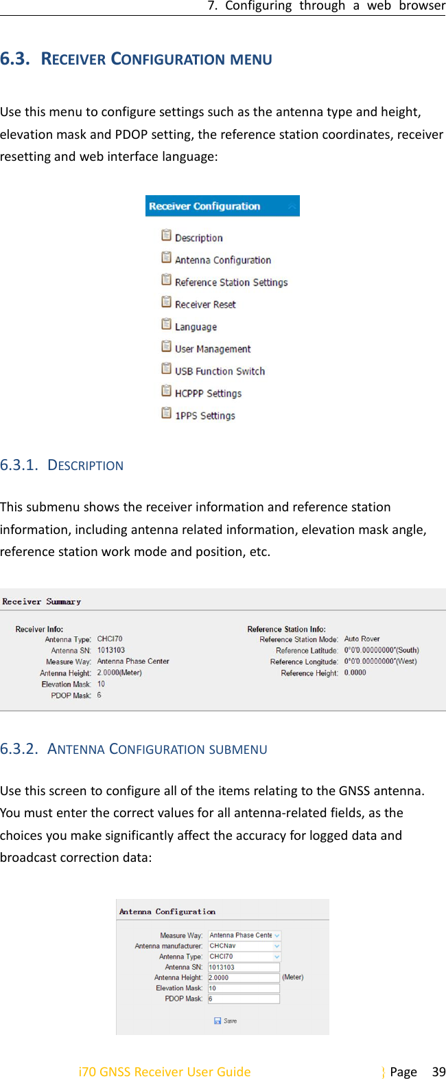 7. Configuring through a web browseri70 GNSS Receiver User Guide Page 396.3. RECEIVER CONFIGURATION MENUUse this menu to configure settings such as the antenna type and height,elevation mask and PDOP setting, the reference station coordinates, receiverresetting and web interface language:6.3.1. DESCRIPTIONThis submenu shows the receiver information and reference stationinformation, including antenna related information, elevation mask angle,reference station work mode and position, etc.6.3.2. ANTENNA CONFIGURATION SUBMENUUse this screen to configure all of the items relating to the GNSS antenna.You must enter the correct values for all antenna-related fields, as thechoices you make significantly affect the accuracy for logged data andbroadcast correction data: