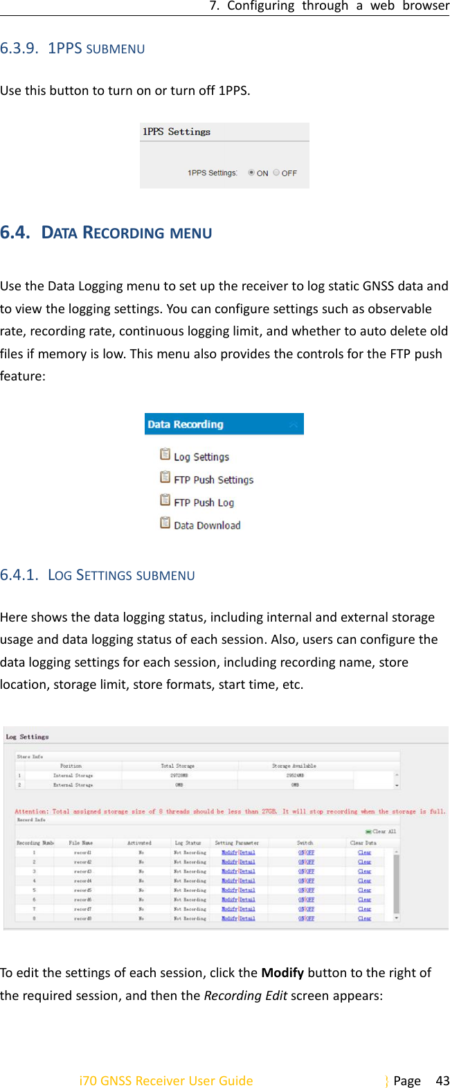7. Configuring through a web browseri70 GNSS Receiver User Guide Page 436.3.9. 1PPS SUBMENUUse this button to turn on or turn off 1PPS.6.4. DATA RECORDING MENUUse the Data Logging menu to set up the receiver to log static GNSS data andto view the logging settings. You can configure settings such as observablerate, recording rate, continuous logging limit, and whether to auto delete oldfiles if memory is low. This menu also provides the controls for the FTP pushfeature:6.4.1. LOG SETTINGS SUBMENUHere shows the data logging status, including internal and external storageusage and data logging status of each session. Also, users can configure thedata logging settings for each session, including recording name, storelocation, storage limit, store formats, start time, etc.To edit the settings of each session, click the Modify button to the right ofthe required session, and then the Recording Edit screen appears: