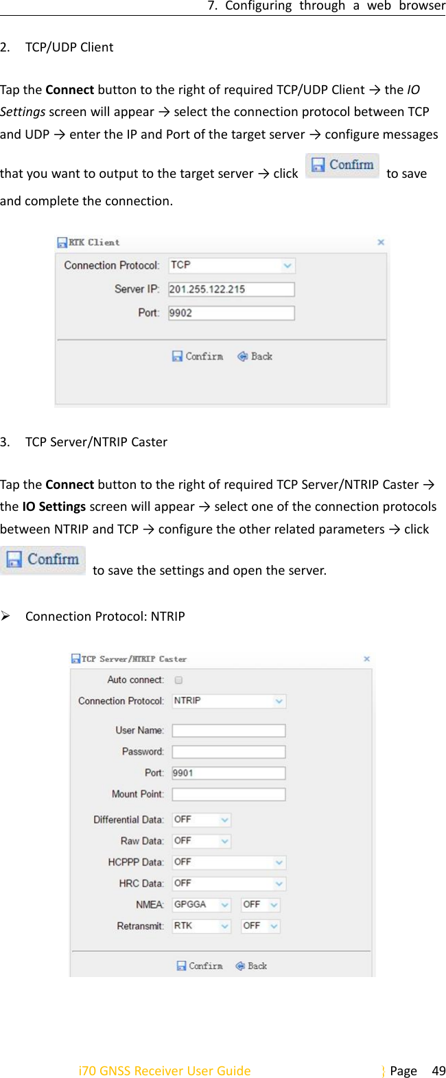 7. Configuring through a web browseri70 GNSS Receiver User Guide Page 492. TCP/UDP ClientTap the Connect button to the right of required TCP/UDP Client → the IOSettings screen will appear → select the connection protocol between TCPand UDP → enter the IP and Port of the target server → configure messagesthat you want to output to the target server → click to saveand complete the connection.3. TCP Server/NTRIP CasterTap the Connect button to the right of required TCP Server/NTRIP Caster →the IO Settings screen will appear → select one of the connection protocolsbetween NTRIP and TCP → configure the other related parameters → clickto save the settings and open the server.Connection Protocol: NTRIP