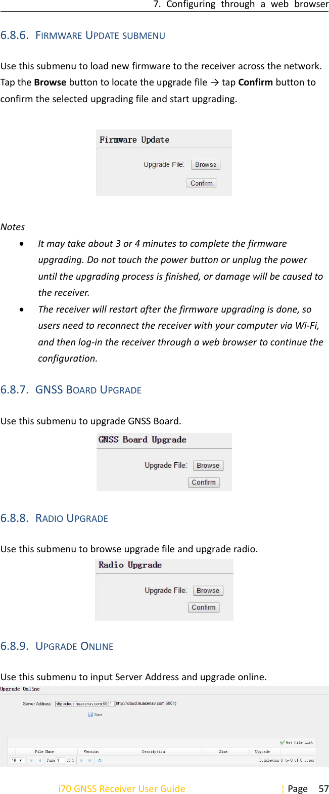 7. Configuring through a web browseri70 GNSS Receiver User Guide Page 576.8.6. FIRMWARE UPDATE SUBMENUUse this submenu to load new firmware to the receiver across the network.Tap the Browse button to locate the upgrade file → tap Confirm button toconfirm the selected upgrading file and start upgrading.NotesIt may take about 3 or 4 minutes to complete the firmwareupgrading. Do not touch the power button or unplug the poweruntil the upgrading process is finished, or damage will be caused tothe receiver.The receiver will restart after the firmware upgrading is done, sousers need to reconnect the receiver with your computer via Wi-Fi,and then log-in the receiver through a web browser to continue theconfiguration.6.8.7. GNSS BOARD UPGRADEUse this submenu to upgrade GNSS Board.6.8.8. RADIO UPGRADEUse this submenu to browse upgrade file and upgrade radio.6.8.9. UPGRADE ONLINEUse this submenu to input Server Address and upgrade online.