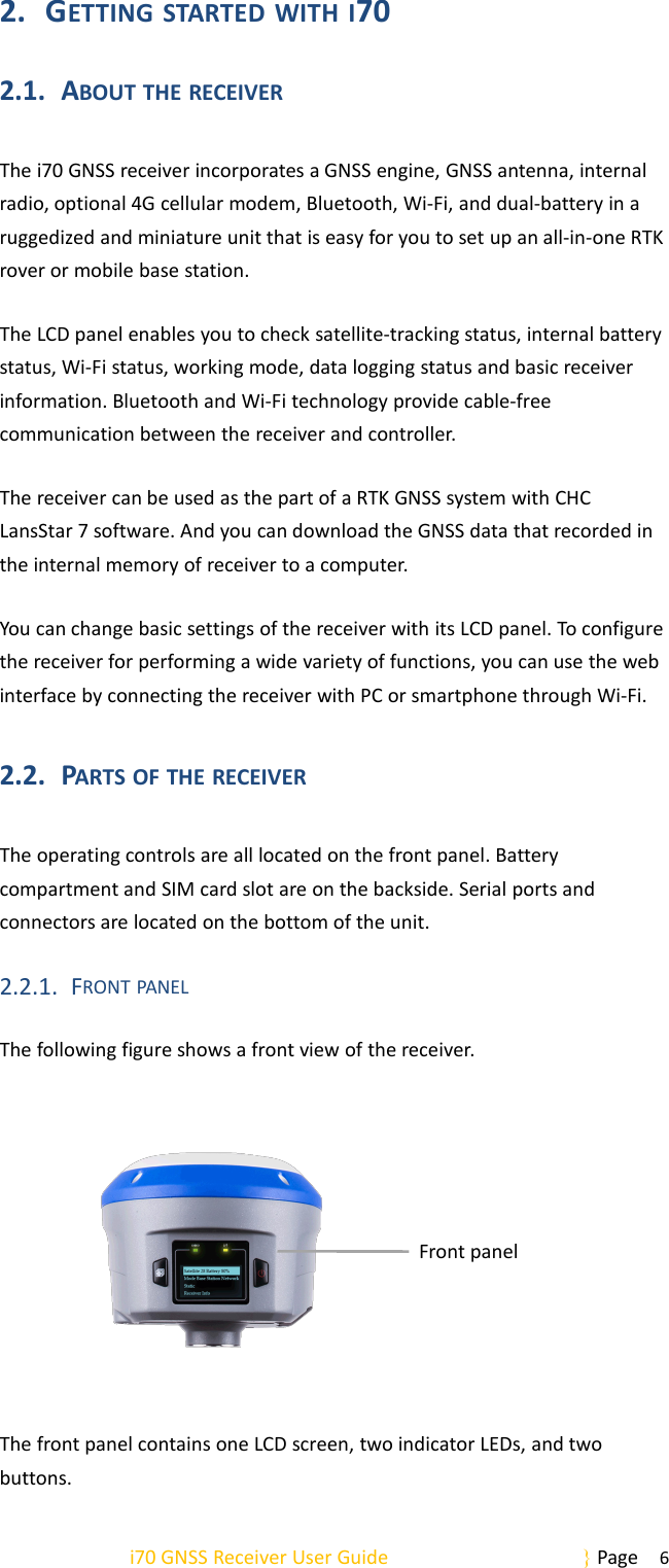 i70 GNSS Receiver User Guide Page 62. GETTING STARTED WITH I702.1. ABOUT THE RECEIVERThe i70 GNSS receiver incorporates a GNSS engine, GNSS antenna, internalradio, optional 4G cellular modem, Bluetooth, Wi-Fi, and dual-battery in aruggedized and miniature unit that is easy for you to set up an all-in-one RTKrover or mobile base station.The LCD panel enables you to check satellite-tracking status, internal batterystatus, Wi-Fi status, working mode, data logging status and basic receiverinformation. Bluetooth and Wi-Fi technology provide cable-freecommunication between the receiver and controller.The receiver can be used as the part of a RTK GNSS system with CHCLansStar 7 software. And you can download the GNSS data that recorded inthe internal memory of receiver to a computer.You can change basic settings of the receiver with its LCD panel. To configurethe receiver for performing a wide variety of functions, you can use the webinterface by connecting the receiver with PC or smartphone through Wi-Fi.2.2. PARTS OF THE RECEIVERThe operating controls are all located on the front panel. Batterycompartment and SIM card slot are on the backside. Serial ports andconnectors are located on the bottom of the unit.2.2.1. FRONT PANELThe following figure shows a front view of the receiver.Front panelThe front panel contains one LCD screen, two indicator LEDs, and twobuttons.