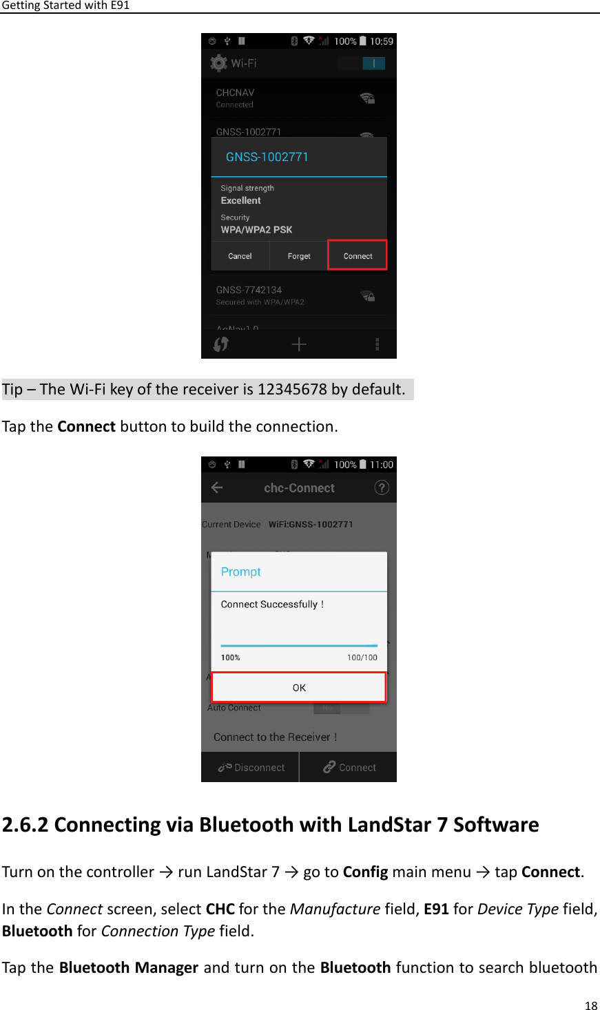 Getting Started with E91 18   Tip – The Wi-Fi key of the receiver is 12345678 by default.   Tap the Connect button to build the connection.    2.6.2 Connecting via Bluetooth with LandStar 7 Software Turn on the controller → run LandStar 7 → go to Config main menu → tap Connect. In the Connect screen, select CHC for the Manufacture field, E91 for Device Type field, Bluetooth for Connection Type field. Tap the Bluetooth Manager and turn on the Bluetooth function to search bluetooth 