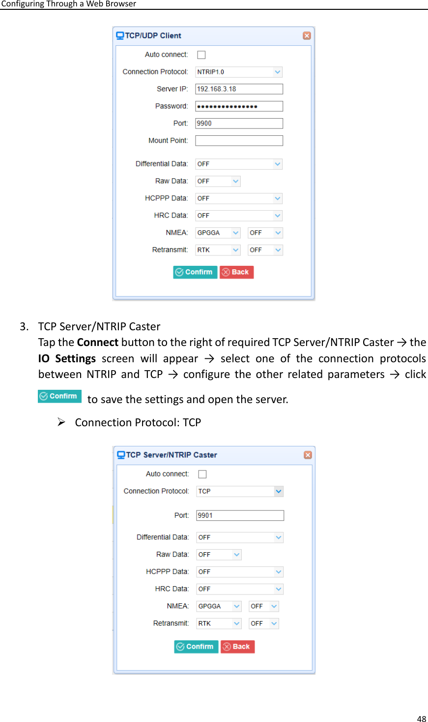 Configuring Through a Web Browser 48   3. TCP Server/NTRIP Caster Tap the Connect button to the right of required TCP Server/NTRIP Caster → the IO  Settings  screen  will  appear  →  select  one  of  the  connection  protocols between  NTRIP  and  TCP  →  configure  the  other  related parameters →  click   to save the settings and open the server. ➢ Connection Protocol: TCP  