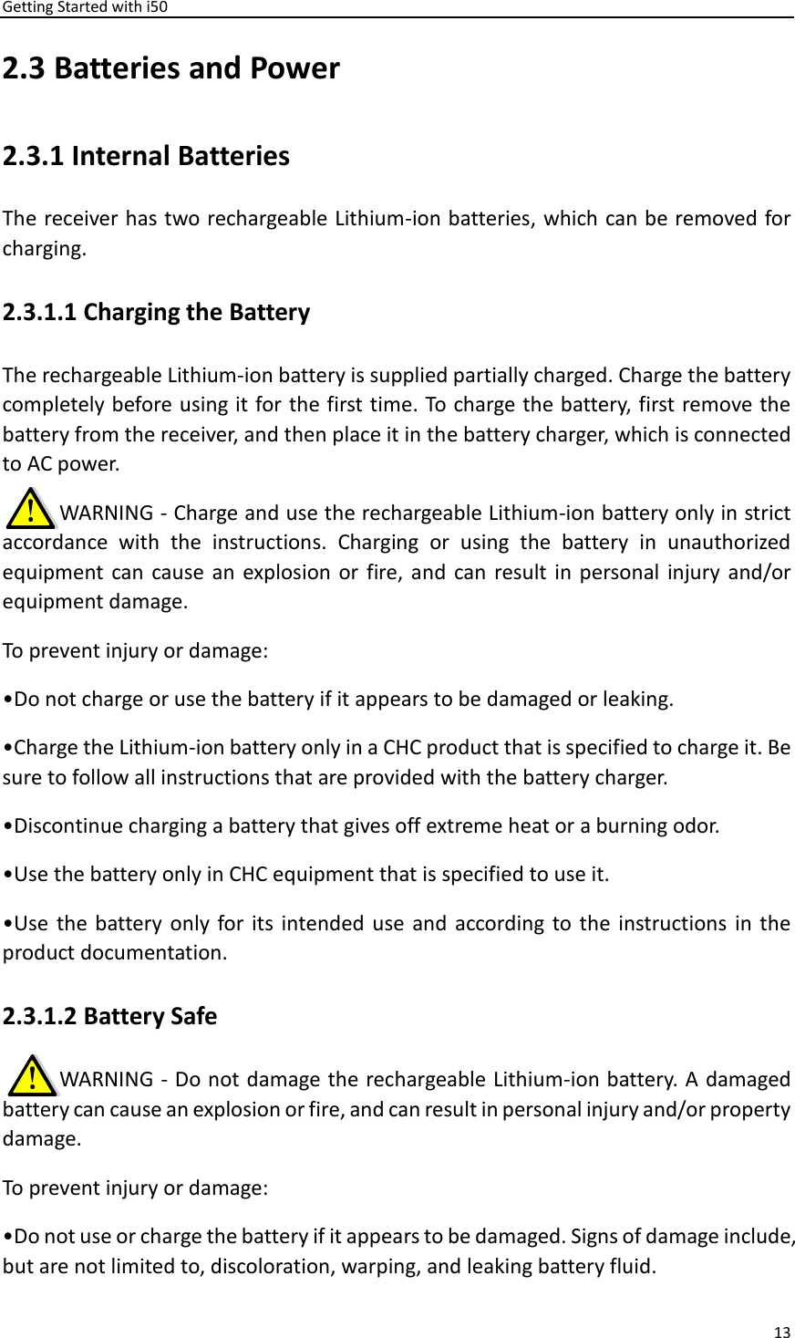 Getting Started with i50 13  2.3 Batteries and Power 2.3.1 Internal Batteries The receiver has two rechargeable Lithium-ion batteries, which can be removed for charging. 2.3.1.1 Charging the Battery The rechargeable Lithium-ion battery is supplied partially charged. Charge the battery completely before using it for the first time. To charge the battery, first remove the battery from the receiver, and then place it in the battery charger, which is connected to AC power.      WARNING - Charge and use the rechargeable Lithium-ion battery only in strict accordance  with  the  instructions.  Charging  or  using  the  battery  in  unauthorized equipment can  cause an  explosion or  fire, and  can  result in personal  injury and/or equipment damage. To prevent injury or damage:   •Do not charge or use the battery if it appears to be damaged or leaking. •Charge the Lithium-ion battery only in a CHC product that is specified to charge it. Be sure to follow all instructions that are provided with the battery charger.   •Discontinue charging a battery that gives off extreme heat or a burning odor. •Use the battery only in CHC equipment that is specified to use it. •Use  the  battery only  for  its  intended use  and  according to the  instructions in the product documentation. 2.3.1.2 Battery Safe      WARNING - Do not damage the rechargeable Lithium-ion battery. A damaged battery can cause an explosion or fire, and can result in personal injury and/or property damage. To prevent injury or damage: •Do not use or charge the battery if it appears to be damaged. Signs of damage include, but are not limited to, discoloration, warping, and leaking battery fluid. 