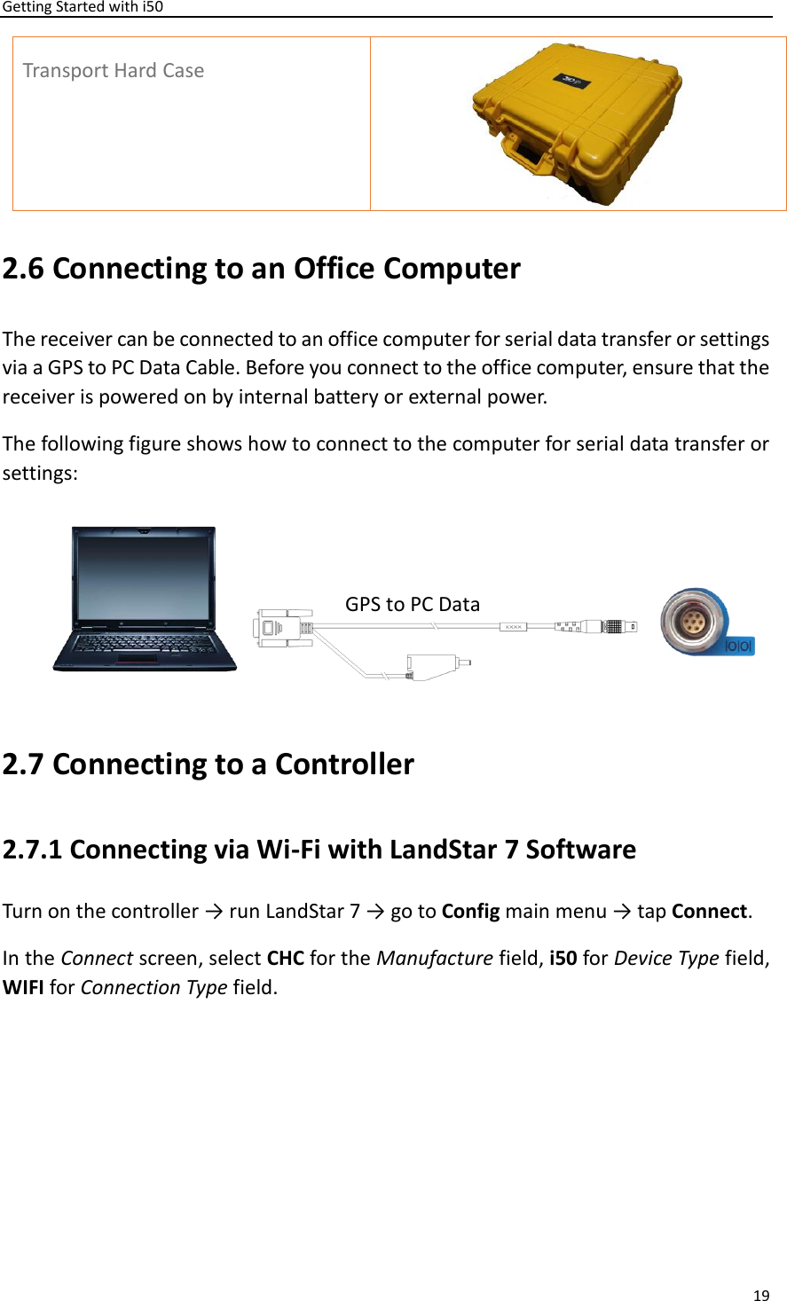 Getting Started with i50 19  Transport Hard Case  2.6 Connecting to an Office Computer The receiver can be connected to an office computer for serial data transfer or settings via a GPS to PC Data Cable. Before you connect to the office computer, ensure that the receiver is powered on by internal battery or external power.   The following figure shows how to connect to the computer for serial data transfer or settings:  2.7 Connecting to a Controller 2.7.1 Connecting via Wi-Fi with LandStar 7 Software Turn on the controller → run LandStar 7 → go to Config main menu → tap Connect.   In the Connect screen, select CHC for the Manufacture field, i50 for Device Type field, WIFI for Connection Type field. GPS to PC Data Cable 