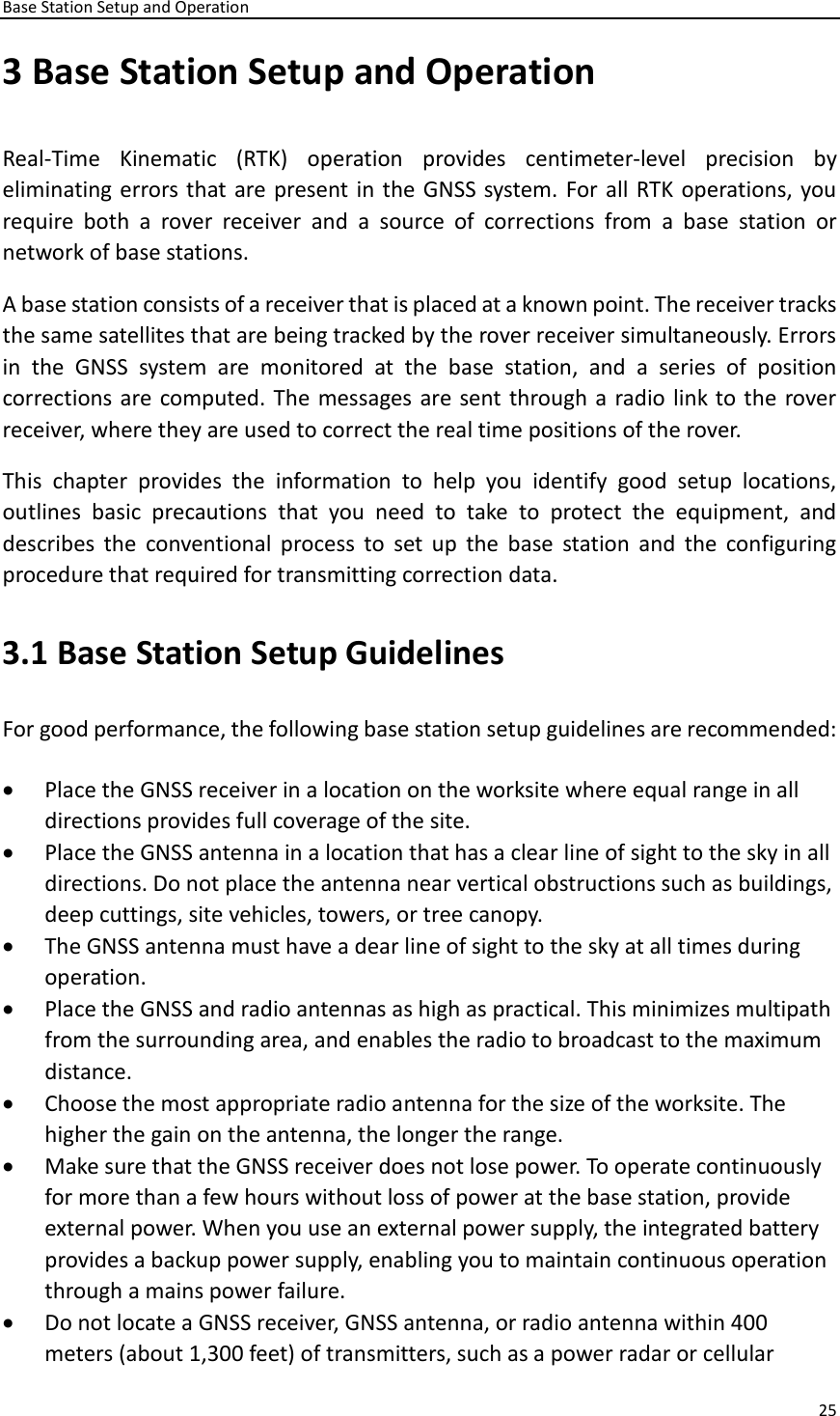 Base Station Setup and Operation 25  3 Base Station Setup and Operation Real-Time  Kinematic  (RTK)  operation  provides  centimeter-level  precision  by eliminating errors that are present in the GNSS system. For all RTK operations, you require  both  a  rover  receiver  and  a  source  of  corrections  from  a  base  station  or network of base stations. A base station consists of a receiver that is placed at a known point. The receiver tracks the same satellites that are being tracked by the rover receiver simultaneously. Errors in  the  GNSS  system  are  monitored  at  the  base  station,  and  a  series  of  position corrections are computed. The messages are sent through a radio link to the rover receiver, where they are used to correct the real time positions of the rover.   This  chapter  provides  the  information  to  help  you  identify  good  setup  locations, outlines  basic  precautions  that  you  need  to  take  to  protect  the  equipment,  and describes  the  conventional  process  to  set  up  the  base  station  and  the  configuring procedure that required for transmitting correction data.   3.1 Base Station Setup Guidelines For good performance, the following base station setup guidelines are recommended:   • Place the GNSS receiver in a location on the worksite where equal range in all directions provides full coverage of the site.   • Place the GNSS antenna in a location that has a clear line of sight to the sky in all directions. Do not place the antenna near vertical obstructions such as buildings, deep cuttings, site vehicles, towers, or tree canopy.   • The GNSS antenna must have a dear line of sight to the sky at all times during operation. • Place the GNSS and radio antennas as high as practical. This minimizes multipath from the surrounding area, and enables the radio to broadcast to the maximum distance. • Choose the most appropriate radio antenna for the size of the worksite. The higher the gain on the antenna, the longer the range.   • Make sure that the GNSS receiver does not lose power. To operate continuously for more than a few hours without loss of power at the base station, provide external power. When you use an external power supply, the integrated battery provides a backup power supply, enabling you to maintain continuous operation through a mains power failure.   • Do not locate a GNSS receiver, GNSS antenna, or radio antenna within 400 meters (about 1,300 feet) of transmitters, such as a power radar or cellular 