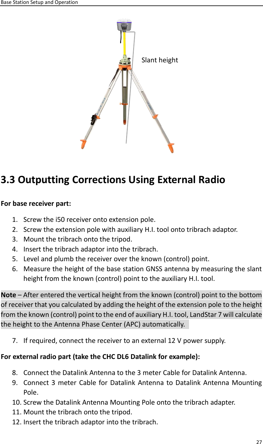 Base Station Setup and Operation 27   3.3 Outputting Corrections Using External Radio For base receiver part:   1. Screw the i50 receiver onto extension pole.   2. Screw the extension pole with auxiliary H.I. tool onto tribrach adaptor.   3. Mount the tribrach onto the tripod.   4. Insert the tribrach adaptor into the tribrach.   5. Level and plumb the receiver over the known (control) point. 6. Measure the height of the base station GNSS antenna by measuring the slant height from the known (control) point to the auxiliary H.I. tool. Note – After entered the vertical height from the known (control) point to the bottom of receiver that you calculated by adding the height of the extension pole to the height from the known (control) point to the end of auxiliary H.I. tool, LandStar 7 will calculate the height to the Antenna Phase Center (APC) automatically.   7. If required, connect the receiver to an external 12 V power supply.   For external radio part (take the CHC DL6 Datalink for example):   8. Connect the Datalink Antenna to the 3 meter Cable for Datalink Antenna.   9. Connect 3  meter Cable for Datalink Antenna to Datalink Antenna  Mounting Pole. 10. Screw the Datalink Antenna Mounting Pole onto the tribrach adapter.   11. Mount the tribrach onto the tripod.   12. Insert the tribrach adaptor into the tribrach.   Slant height 