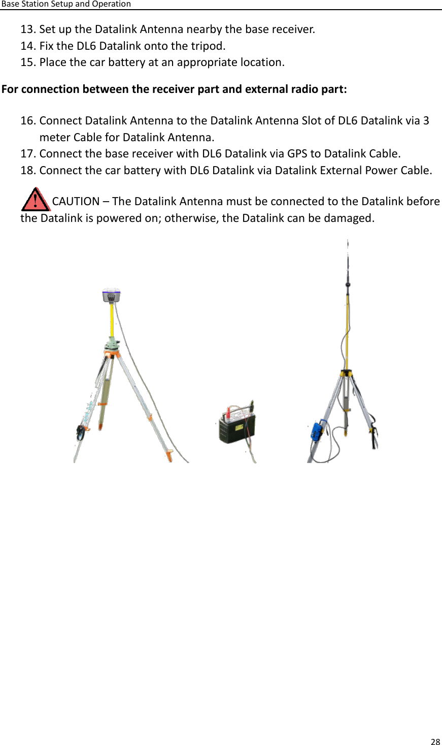 Base Station Setup and Operation 28  13. Set up the Datalink Antenna nearby the base receiver.   14. Fix the DL6 Datalink onto the tripod.   15. Place the car battery at an appropriate location.   For connection between the receiver part and external radio part:   16. Connect Datalink Antenna to the Datalink Antenna Slot of DL6 Datalink via 3 meter Cable for Datalink Antenna.   17. Connect the base receiver with DL6 Datalink via GPS to Datalink Cable. 18. Connect the car battery with DL6 Datalink via Datalink External Power Cable.        CAUTION – The Datalink Antenna must be connected to the Datalink before the Datalink is powered on; otherwise, the Datalink can be damaged.     