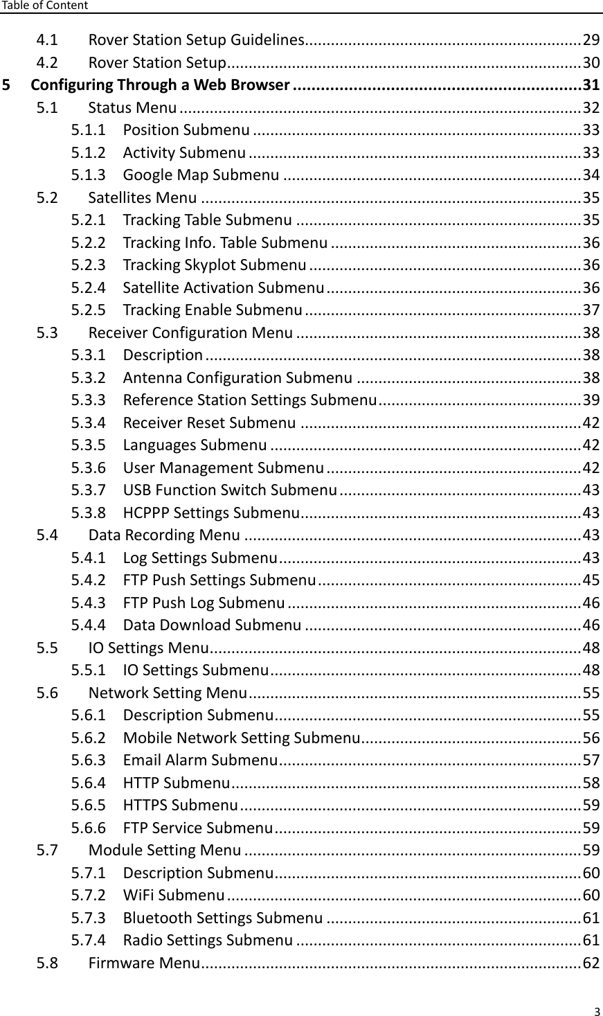 Table of Content 3  4.1 Rover Station Setup Guidelines................................................................ 29 4.2 Rover Station Setup .................................................................................. 30 5 Configuring Through a Web Browser .............................................................. 31 5.1 Status Menu ............................................................................................. 32 5.1.1 Position Submenu ............................................................................ 33 5.1.2 Activity Submenu ............................................................................. 33 5.1.3 Google Map Submenu ..................................................................... 34 5.2 Satellites Menu ........................................................................................ 35 5.2.1 Tracking Table Submenu .................................................................. 35 5.2.2 Tracking Info. Table Submenu .......................................................... 36 5.2.3 Tracking Skyplot Submenu ............................................................... 36 5.2.4 Satellite Activation Submenu ........................................................... 36 5.2.5 Tracking Enable Submenu ................................................................ 37 5.3 Receiver Configuration Menu .................................................................. 38 5.3.1 Description ....................................................................................... 38 5.3.2 Antenna Configuration Submenu .................................................... 38 5.3.3 Reference Station Settings Submenu ............................................... 39 5.3.4 Receiver Reset Submenu ................................................................. 42 5.3.5 Languages Submenu ........................................................................ 42 5.3.6 User Management Submenu ........................................................... 42 5.3.7 USB Function Switch Submenu ........................................................ 43 5.3.8 HCPPP Settings Submenu................................................................. 43 5.4 Data Recording Menu .............................................................................. 43 5.4.1 Log Settings Submenu ...................................................................... 43 5.4.2 FTP Push Settings Submenu ............................................................. 45 5.4.3 FTP Push Log Submenu .................................................................... 46 5.4.4 Data Download Submenu ................................................................ 46 5.5 IO Settings Menu ...................................................................................... 48 5.5.1 IO Settings Submenu ........................................................................ 48 5.6 Network Setting Menu ............................................................................. 55 5.6.1 Description Submenu ....................................................................... 55 5.6.2 Mobile Network Setting Submenu................................................... 56 5.6.3 Email Alarm Submenu ...................................................................... 57 5.6.4 HTTP Submenu ................................................................................. 58 5.6.5 HTTPS Submenu ............................................................................... 59 5.6.6 FTP Service Submenu ....................................................................... 59 5.7 Module Setting Menu .............................................................................. 59 5.7.1 Description Submenu ....................................................................... 60 5.7.2 WiFi Submenu .................................................................................. 60 5.7.3 Bluetooth Settings Submenu ........................................................... 61 5.7.4 Radio Settings Submenu .................................................................. 61 5.8 Firmware Menu ........................................................................................ 62 