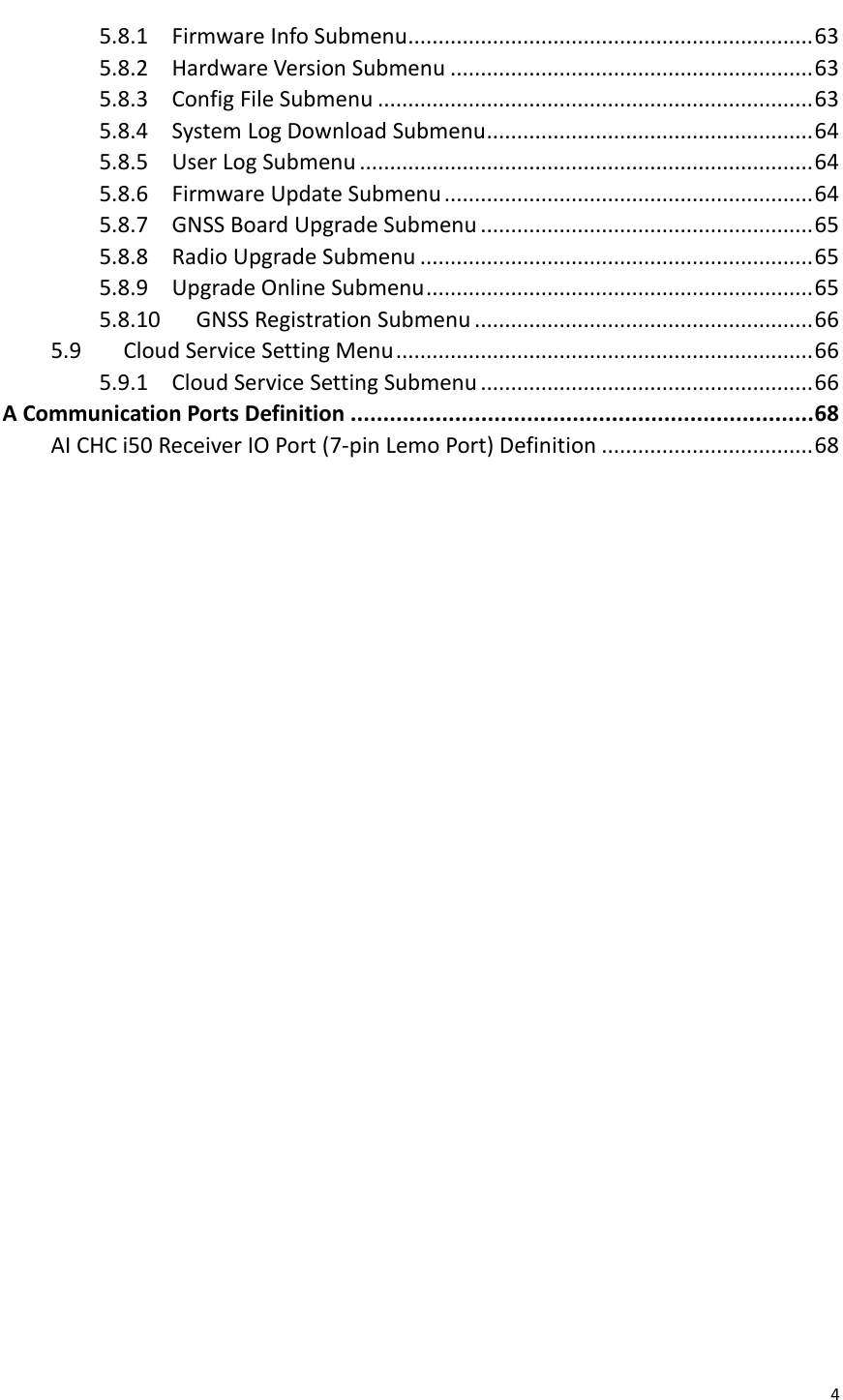  4  5.8.1 Firmware Info Submenu ................................................................... 63 5.8.2 Hardware Version Submenu ............................................................ 63 5.8.3 Config File Submenu ........................................................................ 63 5.8.4 System Log Download Submenu ...................................................... 64 5.8.5 User Log Submenu ........................................................................... 64 5.8.6 Firmware Update Submenu ............................................................. 64 5.8.7 GNSS Board Upgrade Submenu ....................................................... 65 5.8.8 Radio Upgrade Submenu ................................................................. 65 5.8.9 Upgrade Online Submenu ................................................................ 65 5.8.10 GNSS Registration Submenu ........................................................ 66 5.9 Cloud Service Setting Menu ..................................................................... 66 5.9.1 Cloud Service Setting Submenu ....................................................... 66 A Communication Ports Definition ....................................................................... 68 AI CHC i50 Receiver IO Port (7-pin Lemo Port) Definition ................................... 68   