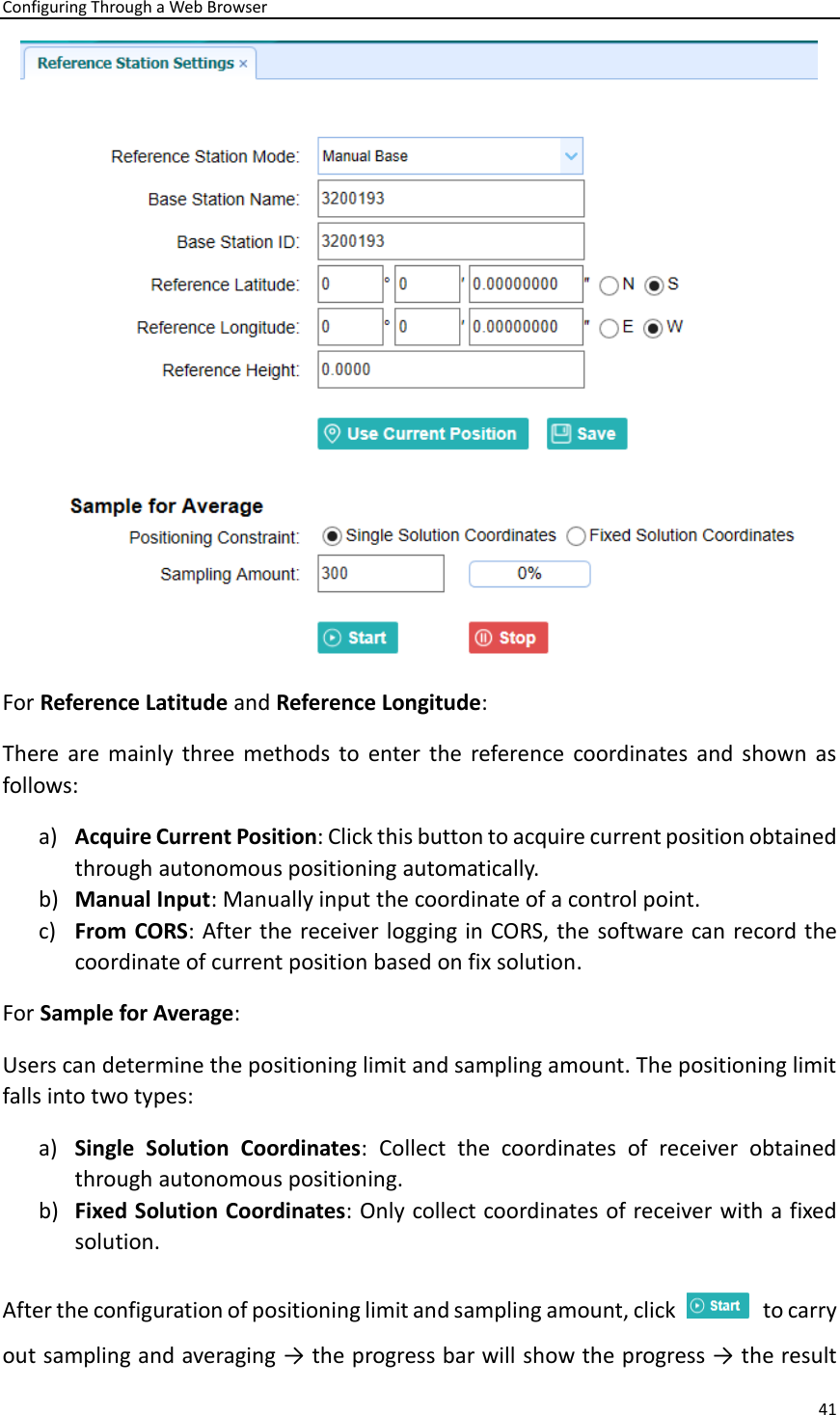 Configuring Through a Web Browser 41   For Reference Latitude and Reference Longitude:   There  are  mainly  three methods  to  enter  the  reference  coordinates  and  shown  as follows:   a) Acquire Current Position: Click this button to acquire current position obtained through autonomous positioning automatically. b) Manual Input: Manually input the coordinate of a control point.   c) From CORS: After the receiver logging in CORS, the  software can record the coordinate of current position based on fix solution.   For Sample for Average:   Users can determine the positioning limit and sampling amount. The positioning limit falls into two types:   a) Single  Solution  Coordinates:  Collect  the  coordinates  of  receiver  obtained through autonomous positioning.   b) Fixed Solution Coordinates: Only collect coordinates of receiver with a fixed solution.   After the configuration of positioning limit and sampling amount, click    to carry out sampling and averaging → the progress bar will show the progress → the result 