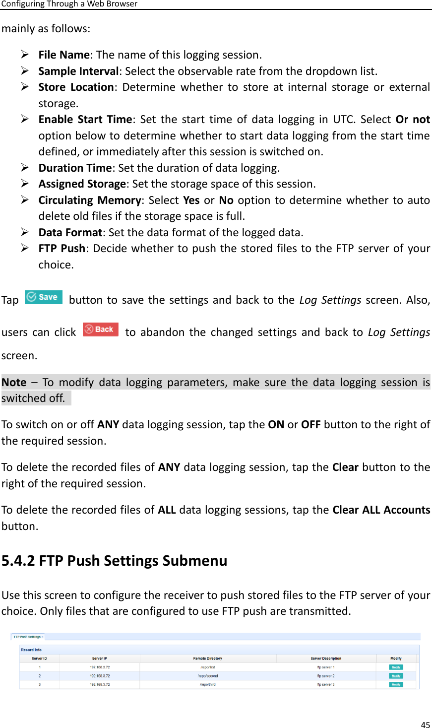 Configuring Through a Web Browser 45  mainly as follows:   ➢ File Name: The name of this logging session.   ➢ Sample Interval: Select the observable rate from the dropdown list.   ➢ Store  Location:  Determine  whether  to  store  at  internal  storage  or  external storage.   ➢ Enable  Start Time:  Set  the  start  time  of  data  logging  in  UTC. Select  Or  not option below to determine whether to start data logging from the start time defined, or immediately after this session is switched on.   ➢ Duration Time: Set the duration of data logging. ➢ Assigned Storage: Set the storage space of this session.   ➢ Circulating Memory: Select Yes or No option to determine whether to auto delete old files if the storage space is full.   ➢ Data Format: Set the data format of the logged data.   ➢ FTP Push: Decide whether to push the stored files to the FTP server of your choice. Tap     button to  save the settings and back to the  Log Settings screen. Also, users  can  click     to  abandon  the  changed  settings  and  back  to  Log  Settings screen.   Note  –  To  modify  data  logging  parameters,  make  sure  the  data  logging  session  is switched off.   To switch on or off ANY data logging session, tap the ON or OFF button to the right of the required session.   To delete the recorded files of ANY data logging session, tap the Clear button to the right of the required session.   To delete the recorded files of ALL data logging sessions, tap the Clear ALL Accounts button.   5.4.2 FTP Push Settings Submenu Use this screen to configure the receiver to push stored files to the FTP server of your choice. Only files that are configured to use FTP push are transmitted.    