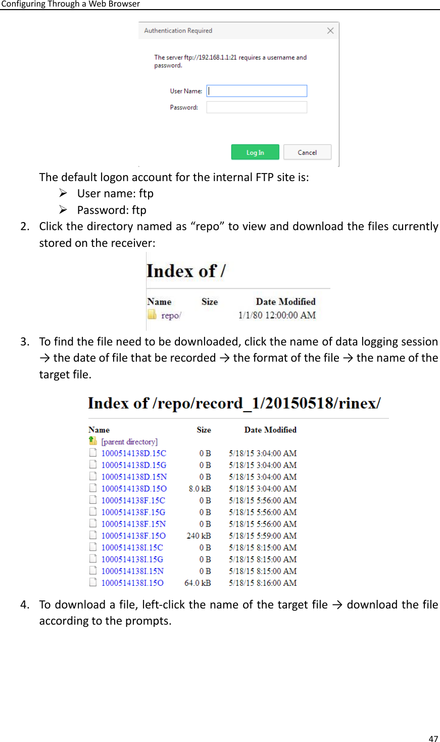 Configuring Through a Web Browser 47   The default logon account for the internal FTP site is: ➢ User name: ftp ➢ Password: ftp 2. Click the directory named as “repo” to view and download the files currently stored on the receiver:  3. To find the file need to be downloaded, click the name of data logging session → the date of file that be recorded → the format of the file → the name of the target file.    4. To download a file, left-click the name of the target file → download the file according to the prompts. 