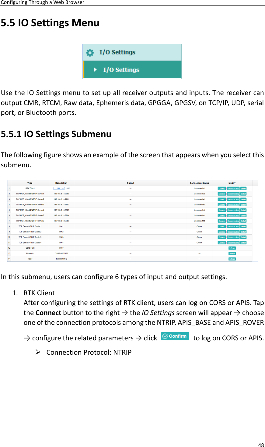 Configuring Through a Web Browser 48  5.5 IO Settings Menu  Use the IO Settings menu to set up all receiver outputs and inputs. The receiver can output CMR, RTCM, Raw data, Ephemeris data, GPGGA, GPGSV, on TCP/IP, UDP, serial port, or Bluetooth ports. 5.5.1 IO Settings Submenu The following figure shows an example of the screen that appears when you select this submenu.  In this submenu, users can configure 6 types of input and output settings.   1. RTK Client After configuring the settings of RTK client, users can log on CORS or APIS. Tap the Connect button to the right → the IO Settings screen will appear → choose one of the connection protocols among the NTRIP, APIS_BASE and APIS_ROVER → configure the related parameters → click    to log on CORS or APIS.   ➢ Connection Protocol: NTRIP 