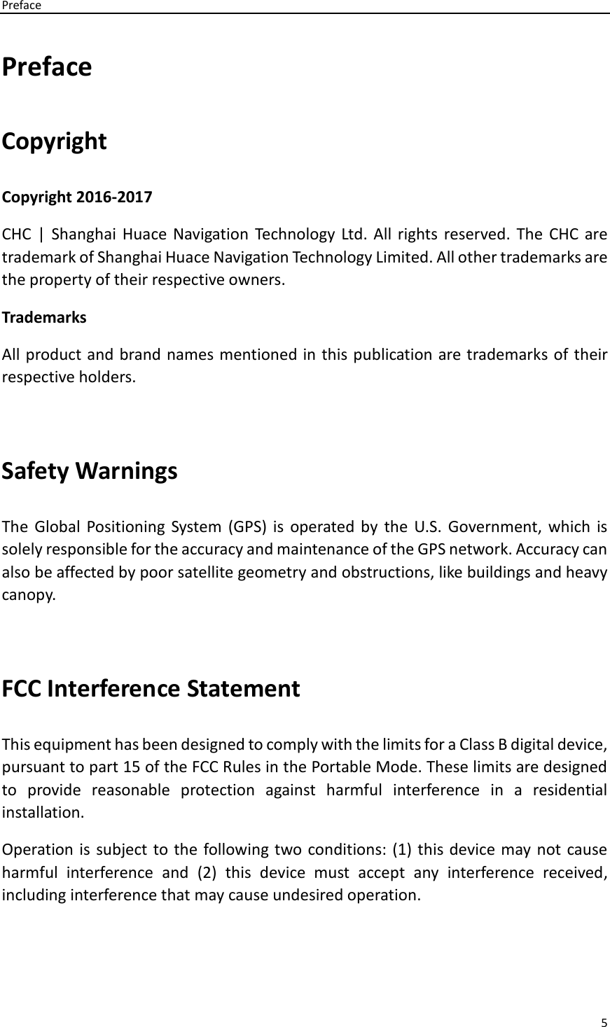 Preface 5  Preface Copyright Copyright 2016-2017 CHC |  Shanghai Huace Navigation Technology Ltd. All rights reserved.  The  CHC are trademark of Shanghai Huace Navigation Technology Limited. All other trademarks are the property of their respective owners. Trademarks All product and brand names mentioned in this publication are trademarks of their respective holders.  Safety Warnings The  Global  Positioning  System  (GPS)  is  operated  by  the  U.S. Government,  which  is solely responsible for the accuracy and maintenance of the GPS network. Accuracy can also be affected by poor satellite geometry and obstructions, like buildings and heavy canopy.  FCC Interference Statement   This equipment has been designed to comply with the limits for a Class B digital device, pursuant to part 15 of the FCC Rules in the Portable Mode. These limits are designed to  provide  reasonable  protection  against  harmful  interference  in  a  residential installation.   Operation is  subject to the  following two conditions: (1) this device may not cause harmful  interference  and  (2)  this  device  must  accept  any  interference  received, including interference that may cause undesired operation.  