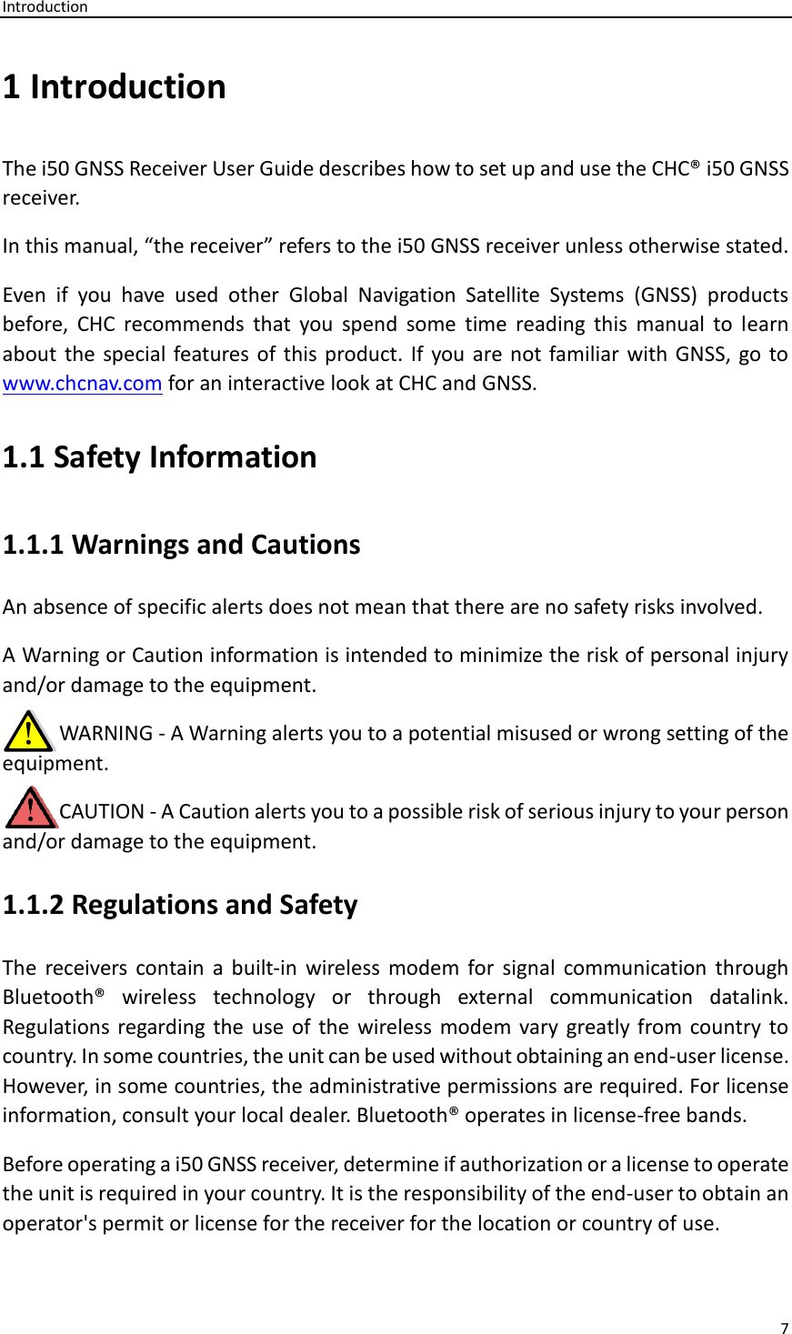 Introduction 7  1 Introduction The i50 GNSS Receiver User Guide describes how to set up and use the CHC® i50 GNSS receiver. In this manual, “the receiver” refers to the i50 GNSS receiver unless otherwise stated. Even  if  you  have  used  other  Global  Navigation  Satellite  Systems  (GNSS)  products before,  CHC  recommends  that  you  spend  some  time  reading  this  manual  to  learn about the special features  of this product. If  you are not familiar with GNSS,  go to www.chcnav.com for an interactive look at CHC and GNSS. 1.1 Safety Information 1.1.1 Warnings and Cautions An absence of specific alerts does not mean that there are no safety risks involved. A Warning or Caution information is intended to minimize the risk of personal injury and/or damage to the equipment.      WARNING - A Warning alerts you to a potential misused or wrong setting of the equipment.      CAUTION - A Caution alerts you to a possible risk of serious injury to your person and/or damage to the equipment. 1.1.2 Regulations and Safety The  receivers contain  a  built-in  wireless  modem  for signal  communication  through Bluetooth®  wireless  technology  or  through  external  communication  datalink. Regulations regarding  the  use  of the  wireless modem vary greatly from country  to country. In some countries, the unit can be used without obtaining an end-user license. However, in some countries, the administrative permissions are required. For license information, consult your local dealer. Bluetooth® operates in license-free bands. Before operating a i50 GNSS receiver, determine if authorization or a license to operate the unit is required in your country. It is the responsibility of the end-user to obtain an operator&apos;s permit or license for the receiver for the location or country of use. 