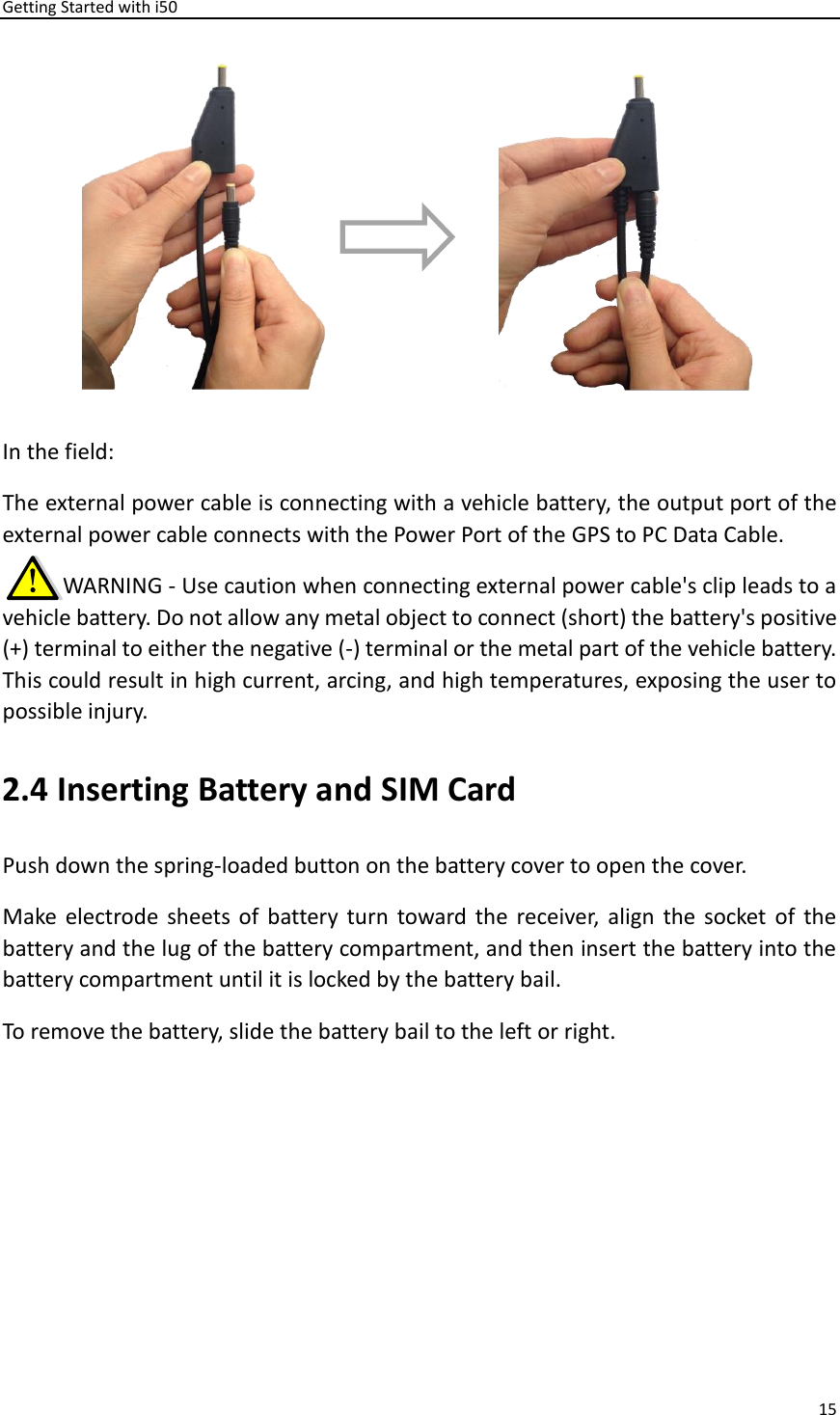 Getting Started with i50 15   In the field: The external power cable is connecting with a vehicle battery, the output port of the external power cable connects with the Power Port of the GPS to PC Data Cable.        WARNING - Use caution when connecting external power cable&apos;s clip leads to a vehicle battery. Do not allow any metal object to connect (short) the battery&apos;s positive (+) terminal to either the negative (-) terminal or the metal part of the vehicle battery. This could result in high current, arcing, and high temperatures, exposing the user to possible injury. 2.4 Inserting Battery and SIM Card Push down the spring-loaded button on the battery cover to open the cover.   Make electrode sheets of  battery  turn  toward the  receiver,  align  the  socket  of  the battery and the lug of the battery compartment, and then insert the battery into the battery compartment until it is locked by the battery bail.   To remove the battery, slide the battery bail to the left or right.   