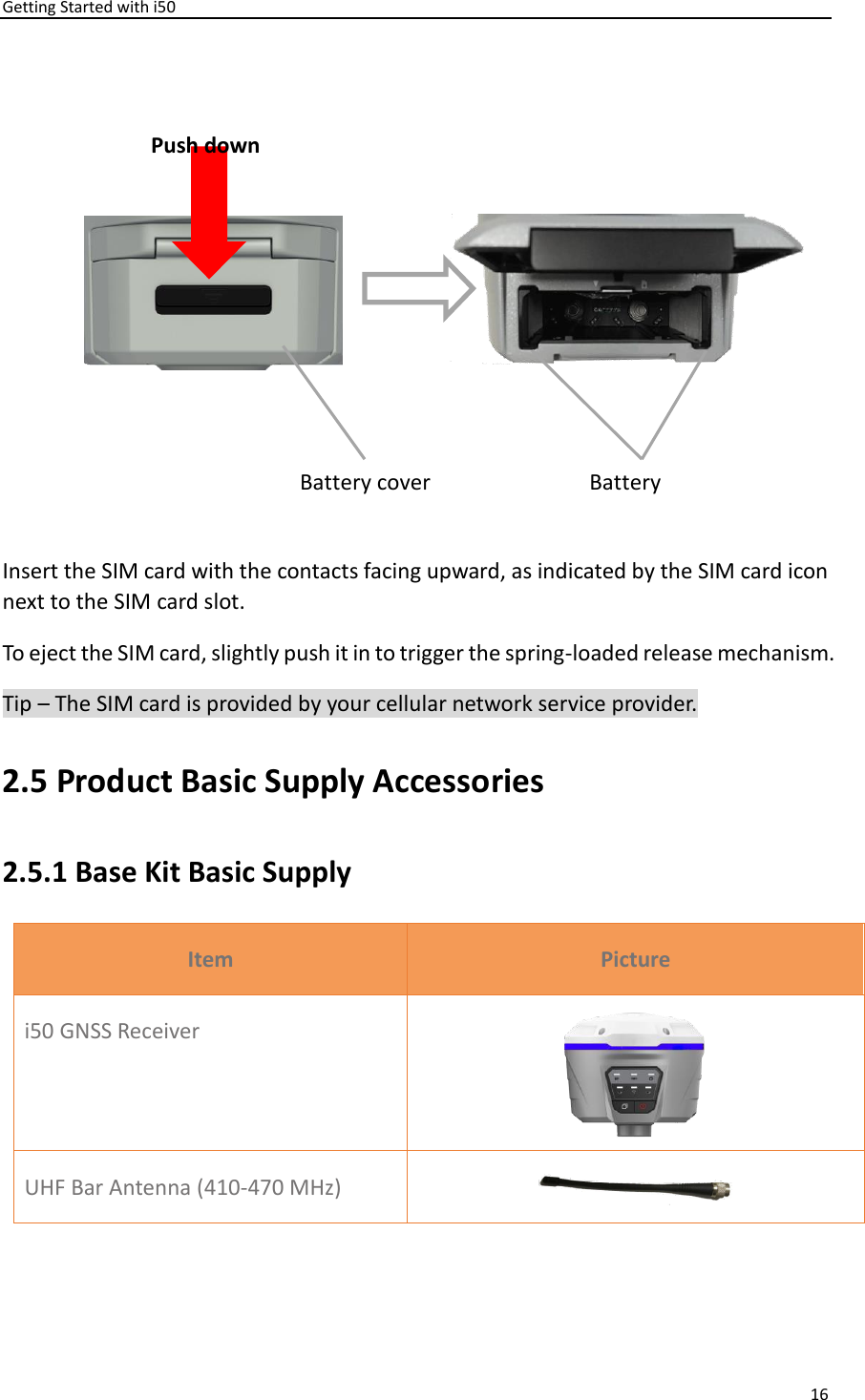 Getting Started with i50 16   Insert the SIM card with the contacts facing upward, as indicated by the SIM card icon next to the SIM card slot. To eject the SIM card, slightly push it in to trigger the spring-loaded release mechanism. Tip – The SIM card is provided by your cellular network service provider. 2.5 Product Basic Supply Accessories 2.5.1 Base Kit Basic Supply Item Picture i50 GNSS Receiver  UHF Bar Antenna (410-470 MHz)  Push down Battery bail Battery cover 