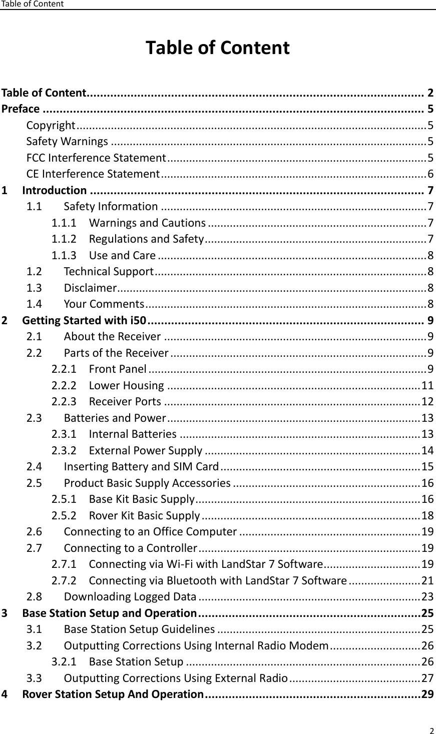 Table of Content 2  Table of Content Table of Content.................................................................................................... 2 Preface ................................................................................................................. 5 Copyright ................................................................................................................ 5 Safety Warnings ..................................................................................................... 5 FCC Interference Statement ................................................................................... 5 CE Interference Statement ..................................................................................... 6 1 Introduction ................................................................................................... 7 1.1 Safety Information ..................................................................................... 7 1.1.1 Warnings and Cautions ...................................................................... 7 1.1.2 Regulations and Safety ....................................................................... 7 1.1.3 Use and Care ...................................................................................... 8 1.2 Technical Support ....................................................................................... 8 1.3 Disclaimer ................................................................................................... 8 1.4 Your Comments .......................................................................................... 8 2 Getting Started with i50 .................................................................................. 9 2.1 About the Receiver .................................................................................... 9 2.2 Parts of the Receiver .................................................................................. 9 2.2.1 Front Panel ......................................................................................... 9 2.2.2 Lower Housing ................................................................................. 11 2.2.3 Receiver Ports .................................................................................. 12 2.3 Batteries and Power ................................................................................. 13 2.3.1 Internal Batteries ............................................................................. 13 2.3.2 External Power Supply ..................................................................... 14 2.4 Inserting Battery and SIM Card ................................................................ 15 2.5 Product Basic Supply Accessories ............................................................ 16 2.5.1 Base Kit Basic Supply ........................................................................ 16 2.5.2 Rover Kit Basic Supply ...................................................................... 18 2.6 Connecting to an Office Computer .......................................................... 19 2.7 Connecting to a Controller ....................................................................... 19 2.7.1 Connecting via Wi-Fi with LandStar 7 Software ............................... 19 2.7.2 Connecting via Bluetooth with LandStar 7 Software ....................... 21 2.8 Downloading Logged Data ....................................................................... 23 3 Base Station Setup and Operation .................................................................. 25 3.1 Base Station Setup Guidelines ................................................................. 25 3.2 Outputting Corrections Using Internal Radio Modem ............................. 26 3.2.1 Base Station Setup ........................................................................... 26 3.3 Outputting Corrections Using External Radio .......................................... 27 4 Rover Station Setup And Operation ................................................................ 29 